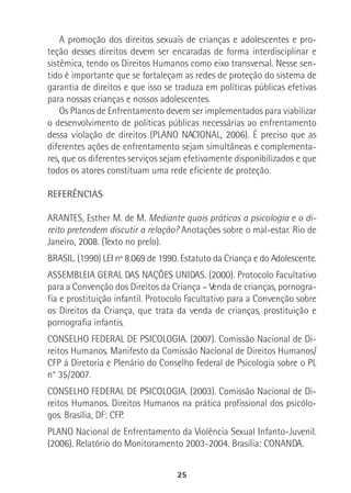 25
A promoção dos direitos sexuais de crianças e adolescentes e pro-
teção desses direitos devem ser encaradas de forma interdisciplinar e
sistêmica, tendo os Direitos Humanos como eixo transversal. Nesse sen-
tido é importante que se fortaleçam as redes de proteção do sistema de
garantia de direitos e que isso se traduza em políticas públicas efetivas
para nossas crianças e nossos adolescentes.
Os Planos de Enfrentamento devem ser implementados para viabilizar
o desenvolvimento de políticas públicas necessárias ao enfrentamento
dessa violação de direitos (PLANO NACIONAL, 2006). É preciso que as
diferentes ações de enfrentamento sejam simultâneas e complementa-
res, que os diferentes serviços sejam efetivamente disponibilizados e que
todos os atores constituam uma rede eficiente de proteção.
REFERÊNCIAS
ARANTES, Esther M. de M. Mediante quais práticas a psicologia e o di-
reito pretendem discutir a relação? Anotações sobre o mal-estar. Rio de
Janeiro, 2008. (Texto no prelo).
BRASIL. (1990) LEI nº 8.069 de 1990. Estatuto da Criança e do Adolescente.
ASSEMBLEIA GERAL DAS NAÇÕES UNIDAS. (2000). Protocolo Facultativo
para a Convenção dos Direitos da Criança – Venda de crianças, pornogra-
fia e prostituição infantil. Protocolo Facultativo para a Convenção sobre
os Direitos da Criança, que trata da venda de crianças, prostituição e
pornografia infantis.
CONSELHO FEDERAL DE PSICOLOGIA. (2007). Comissão Nacional de Di-
reitos Humanos. Manifesto da Comissão Nacional de Direitos Humanos/
CFP à Diretoria e Plenário do Conselho Federal de Psicologia sobre o PL
n° 35/2007.
CONSELHO FEDERAL DE PSICOLOGIA. (2003). Comissão Nacional de Di-
reitos Humanos. Direitos Humanos na prática profissional dos psicólo-
gos. Brasília, DF: CFP.
PLANO Nacional de Enfrentamento da Violência Sexual Infanto-Juvenil.
(2006). Relatório do Monitoramento 2003-2004. Brasília: CONANDA.
 