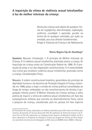 27
A inquirição da vítima de violência sexual intrafamiliar
à luz do melhor interesse da criança
Nenhuma criança será objeto de qualquer for-
ma de negligência, discriminação, exploração,
violência, crueldade e opressão, punido na
forma da lei qualquer atentado, por ação ou
omissão, aos seus direitos fundamentais.
Artigo 5º Estatuto da Criança e do Adolescente
Maria Regina Fay de Azambuja2
Sumário: Resumo. Introdução. I. O princípio do Melhor Interesse da
Criança. II. A violência sexual intrafamiliar praticada contra a criança. III.
Inquirição da criança antes da Constituição Federal de 1988. IV. A pro-
dução da prova à luz das disposições constitucionais. V. A materialidade
nos crimes que envolvem violência sexual intrafamiliar praticada contra
a criança. Considerações Finais.
Resumo: A ordem constitucional brasileira, garantidora do princípio da
dignidade humana e da doutrina da Proteção Integral à Criança, estatu-
ída em 1988, passa a exigir a revisão de muitas práticas consolidadas ao
longo do tempo, embasadas no não reconhecimento de direitos à po-
pulação infanto-juvenil. O Melhor Interesse da Criança rechaça a velha
prática de inquirir a vítima de violência sexual intrafamiliar, em face das
consequências nefastas que acarreta ao desenvolvimento físico, social
e psíquico da criança, considerada, pela lei, pessoa em fase especial
2. Procuradora de Justiça, especialista em Violência Doméstica pela USP, mestre em Direito pela
Unisinos, doutoranda em Serviço Social pela PUC-RS, professora de Direito da Criança e de Di-
reito Civil na PUC-RS, palestrante na Fundação Escola Superior do Ministério Público do RS e
Ajuris, Voluntária no Programa de Proteção à Criança do Hospital de Clínicas de Porto Alegre,
vice-presidente do Instituto dos Advogados do RGS, sócia do IBDFAM, Sorbi, ABMCJ e Abenepi.
 
