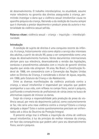 28
de desenvolvimento. O trabalho interdisciplinar, na atualidade, assume
maior relevância na garantia dos direitos assegurados à criança, per-
mitindo investigar o dano que a violência sexual intrafamiliar causa no
aparelho psíquico da criança, liberando-a da reedição do trauma sempre
que é chamada a prestar depoimento e produzir prova da autoria e ma-
terialidade da violência sexual sofrida.
Palavras-chave: violência sexual – criança – inquirição – interdiscipli-
naridade.
Introdução
A condição de sujeito de direitos é uma conquista recente da infân-
cia. A criança, historicamente vista como objeto a serviço dos interesses
dos adultos, a partir do século XX, passa a ser compreendida como uma
etapa do desenvolvimento humano. Vários documentos internacionais
alertam para sua relevância, desencadeando a revisão das legislações,
condutas e procedimentos adotados com o intuito de garantir direitos
àqueles que ainda não atingiram 18 anos. No Brasil, a Constituição Fe-
deral de 1988, em consonância com a Convenção das Nações Unidas
sobre os Direitos da Criança, é considerada o divisor de águas, seguida,
em 1990, pelo Estatuto da Criança e do Adolescente.
Entre as diversas manifestações da violência praticada contra a
criança, a sexual intrafamiliar é responsável por sequelas que podem
acompanhar a sua vida, com reflexos no campo físico, social e psíquico,
justificando o envolvimento de profissionais de várias áreas na busca de
alternativas capazes de minorar os danos.
Exigir da criança a responsabilidade pela produção da prova da vio-
lência sexual, por meio do depoimento judicial, como costumeiramente
se faz, não seria uma nova violência contra a criança? Estaria a criança
obrigada a depor? Estes e outros questionamentos precisam ser enfren-
tados sob a ótica da Doutrina da Proteção Integral.
O presente artigo traz à reflexão a inquirição da vítima de violência
sexual intrafamiliar, à luz do princípio do melhor interesse da criança,
em face das consequências que podem advir para seu desenvolvimento
físico, social e psíquico.
 