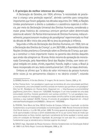 29
I. O princípio do melhor interesse da criança
A Declaração de Genebra, em 1924, afirmou “a necessidade de procla-
mar à criança uma proteção especial”, abrindo caminho para conquistas
importantes que foram galgadas nas décadas seguintes. Em 1948, as Nações
Unidas proclamaram o direito a cuidados e a assistência especiais à infân-
cia, por meio da Declaração Universal dos Direitos Humanos, considerada a
maior prova histórica do consensus omnium gentium sobre determinado
sistema de valores3
. Os Pactos Internacionais de Direitos Humanos, indiscuti-
velmente, proporcionaram mudança de paradigmas4
experimentada no final
da década de 80 e início dos anos 90 na área da proteção à infância.
Seguindo a trilha da Declaração dos Direitos Humanos, em 1959, tem-se
a Declaração dos Direitos da Criança5
, e, em 20/11/89, a Assembleia Geral das
Nações Unidas proclama a Convenção sobre os Direitos da Criança, que pas-
sa a constituir o mais importante marco na garantia dos direitos daqueles
que ainda não atingiram os 18 anos. Antes mesmo da aprovação da mencio-
nada Convenção, pela Assembleia Geral das Nações Unidas, com texto ori-
ginal redigido em árabe, chinês, espanhol, francês, inglês e russo, o Brasil já
havia incorporado em seu texto constitucional (art. 227) as novas diretrizes.
Embora se afirme que “a ideia do valor intrínseco da pessoa humana
deite raízes já no pensamento clássico e no ideário cristão”6
, estando
3. BOBBIO, Norberto. A Era dos Direitos. 2ª tiragem, Rio de Janeiro: Elsevier, 2004, p. 47.
4. Para Thomas Kuhn, “um paradigma é aquilo que os membros de uma comunidade partilham
e, inversamente, uma comunidade científica consiste em homens que partilham um paradigma”
(Site Sul-SC. Paradigma em Thomas Kuhn. Disponível em: < http://www.sul-sc.com.br/afolha/
pag/thomas_Kuhn.htm>. Acesso em: 15/9/2008). Paradigma “é um mito fundador de uma dada
comunidade científica. Consiste geralmente num sucesso científico”; “(...) um paradigma inau-
gura uma tradição de investigação, e uma comunidade científica define-se pela adesão dos seus
membros a essa tradição”. (KUHN, Thomas. O conceito de paradigma. Disponível em: <http://
esbclubefilosofia.blogspot.com/2006/03>. Acesso em: 14/9/2008).
5. PEREIRA, Tânia Maria da Silva; MELO, Carolina de Campos. Infância e Juventude: os direitos
fundamentais e os princípios consolidados na Constituição de 1988. Revista Trimestral de Direito
Civil, Rio de Janeiro, v. 3, p. 89-109, jul./set. 2000. “A criança gozará de proteção especial e dispo-
rá de oportunidades e serviços a serem estabelecidos em lei ou por outros meios de modo que
possa desenvolver-se física, mental, espiritual e socialmente de forma saudável e normal, assim
como em condições de liberdade e dignidade. Ao promulgar lei com este fim, a consideração
fundamental a que se atenderá será o interesse superior da criança”.
6. SARLET, Ingo. Dignidade da Pessoa Humana e Direitos Fundamentais na Constituição Federal
de 1988. 4. ed. Porto Alegre: Livraria do Advogado, 2006, p. 29.
 