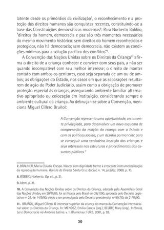 30
latente desde os primórdios da civilização7
, o reconhecimento e a pro-
teção dos direitos humanos são conquistas recentes, constituindo-se a
base das Constituições democráticas modernas8
. Para Norberto Bobbio,
“direitos do homem, democracia e paz são três momentos necessários
do mesmo movimento histórico: sem direitos do homem reconhecidos e
protegidos, não há democracia; sem democracia, não existem as condi-
ções mínimas para a solução pacífica dos conflitos”9
.
A Convenção das Nações Unidas sobre os Direitos da Criança10
afir-
ma o direito de a criança conhecer e conviver com seus pais, a não ser
quando incompatível com seu melhor interesse; o direito de manter
contato com ambos os genitores, caso seja separada de um ou de am-
bos; as obrigações do Estado, nos casos em que as separações resulta-
rem de ação do Poder Judiciário, assim como a obrigação de promover
proteção especial às crianças, assegurando ambiente familiar alterna-
tivo apropriado ou colocação em instituição, considerando sempre o
ambiente cultural da criança. Ao debruçar-se sobre a Convenção, men-
ciona Miguel Cillero Bruñol:
A Convenção representa uma oportunidade, certamen-
te privilegiada, para desenvolver um novo esquema de
compreensão da relação da criança com o Estado e
com as políticas sociais, e um desafio permanente para
se conseguir uma verdadeira inserção das crianças e
seus interesses nas estruturas e procedimentos dos as-
suntos públicos.11
7. BRAUNER, Maria Cláudia Crespo. Nascer com dignidade frente à crescente instrumentalização
da reprodução humana. Revista de Direito. Santa Cruz do Sul, n. 14, jul./dez. 2000, p. 10.
8. BOBBIO, Norberto. Op. cit., p. 21.
9. Idem, p. 21.
10. A Convenção das Nações Unidas sobre os Direitos da Criança, adotada pela Assembleia Geral
das Nações Unidas, em 20/11/89, foi ratificada pelo Brasil em 26/1/90, aprovada pelo Decreto Legis-
lativo nº 28, de 14/9/90, vindo a ser promulgada pelo Decreto presidencial nº 99.710, de 21/11/90.
11. BRUÑOL, Miguel Cillero. O interesse superior da criança no marco da Convenção Internacio-
nal sobre os Direitos da Criança. In: MENDEZ, Emílio García (org.); BELOFF, Mary (org.). Infância,
Lei e Democracia na América Latina. v. 1. Blumenau: FURB, 2001, p. 92.
 