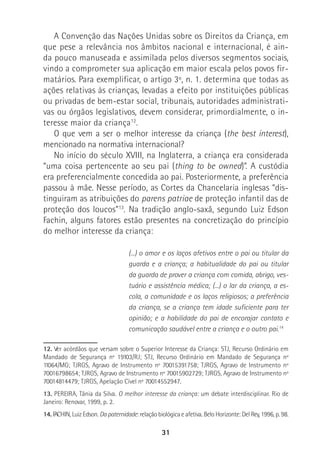 31
A Convenção das Nações Unidas sobre os Direitos da Criança, em
que pese a relevância nos âmbitos nacional e internacional, é ain-
da pouco manuseada e assimilada pelos diversos segmentos sociais,
vindo a comprometer sua aplicação em maior escala pelos povos fir-
matários. Para exemplificar, o artigo 3º, n. 1. determina que todas as
ações relativas às crianças, levadas a efeito por instituições públicas
ou privadas de bem-estar social, tribunais, autoridades administrati-
vas ou órgãos legislativos, devem considerar, primordialmente, o in-
teresse maior da criança12
.
O que vem a ser o melhor interesse da criança (the best interest),
mencionado na normativa internacional?
No início do século XVIII, na Inglaterra, a criança era considerada
“uma coisa pertencente ao seu pai (thing to be owned)”. A custódia
era preferencialmente concedida ao pai. Posteriormente, a preferência
passou à mãe. Nesse período, as Cortes da Chancelaria inglesas “dis-
tinguiram as atribuições do parens patriae de proteção infantil das de
proteção dos loucos”13
. Na tradição anglo-saxã, segundo Luiz Edson
Fachin, alguns fatores estão presentes na concretização do princípio
do melhor interesse da criança:
(...) o amor e os laços afetivos entre o pai ou titular da
guarda e a criança; a habitualidade do pai ou titular
da guarda de prover a criança com comida, abrigo, ves-
tuário e assistência médica; (...) o lar da criança, a es-
cola, a comunidade e os laços religiosos; a preferência
da criança, se a criança tem idade suficiente para ter
opinião; e a habilidade do pai de encorajar contato e
comunicação saudável entre a criança e o outro pai.14
12. Ver acórdãos que versam sobre o Superior Interesse da Criança: STJ, Recurso Ordinário em
Mandado de Segurança nº 19103/RJ; STJ, Recurso Ordinário em Mandado de Segurança nº
11064/MG; TJRGS, Agravo de Instrumento nº 70015391758; TJRGS, Agravo de Instrumento nº
70016798654; TJRGS, Agravo de Instrumento nº 70015902729; TJRGS, Agravo de Instrumento nº
70014814479; TJRGS, Apelação Cível nº 70014552947.
13. PEREIRA, Tânia da Silva. O melhor interesse da criança: um debate interdisciplinar. Rio de
Janeiro: Renovar, 1999, p. 2.
14. FACHIN, Luiz Edson. Da paternidade: relação biológica e afetiva. Belo Horizonte: Del Rey, 1996, p. 98.
 