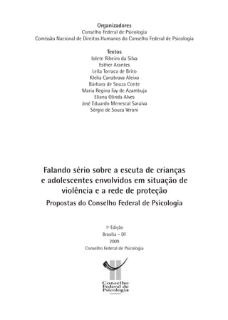 1ª Edição
Brasília – DF
2009
Conselho Federal de Psicologia
Falando sério sobre a escuta de crianças
e adolescentes envolvidos em situação de
violência e a rede de proteção
Propostas do Conselho Federal de Psicologia
Organizadores
Conselho Federal de Psicologia
Comissão Nacional de Direitos Humanos do Conselho Federal de Psicologia
Textos
Iolete Ribeiro da Silva
Esther Arantes
Leila Torraca de Brito
Klelia Canabrava Aleixo
Bárbara de Souza Conte
Maria Regina Fay de Azambuja
Eliana Olinda Alves
José Eduardo Menescal Saraiva
Sérgio de Souza Verani
 