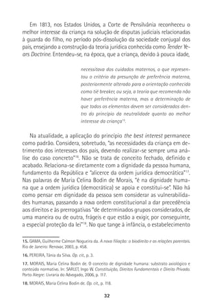 32
Em 1813, nos Estados Unidos, a Corte de Pensilvânia reconheceu o
melhor interesse da criança na solução de disputas judiciais relacionadas
à guarda do filho, no período pós-dissolução da sociedade conjugal dos
pais, ensejando a construção da teoria jurídica conhecida como Tender Ye-
ars Doctrine. Entendeu-se, na época, que a criança, devido à pouca idade,
necessitava dos cuidados maternos, o que represen-
tou o critério da presunção de preferência materna,
posteriormente alterado para a orientação conhecida
como tié breaker, ou seja, a teoria que recomenda não
haver preferência materna, mas a determinação de
que todos os elementos devem ser considerados den-
tro do princípio da neutralidade quanto ao melhor
interesse da criança15
.
Na atualidade, a aplicação do princípio the best interest permanece
como padrão. Considera, sobretudo, “as necessidades da criança em de-
trimento dos interesses dos pais, devendo realizar-se sempre uma aná-
lise do caso concreto”16
. Não se trata de conceito fechado, definido e
acabado. Relaciona-se diretamente com a dignidade da pessoa humana,
fundamento da República e “alicerce da ordem jurídica democrática”17
.
Nas palavras de Maria Celina Bodin de Morais, “é na dignidade huma-
na que a ordem jurídica (democrática) se apoia e constitui-se”. Não há
como pensar em dignidade da pessoa sem considerar as vulnerabilida-
des humanas, passando a nova ordem constitucional a dar precedência
aos direitos e às prerrogativas “de determinados grupos considerados, de
uma maneira ou de outra, frágeis e que estão a exigir, por conseguinte,
a especial proteção da lei”18
. No que tange à infância, o estabelecimento
15. GAMA, Guilherme Calmon Nogueira da. A nova filiação: o biodireito e as relações parentais.
Rio de Janeiro: Renovar, 2003, p. 458.
16. PEREIRA, Tânia da Silva. Op. cit., p. 3.
17. MORAIS, Maria Celina Bodin de. O conceito de dignidade humana: substrato axiológico e
conteúdo normativo. In: SARLET, Ingo W. Constituição, Direitos Fundamentais e Direito Privado.
Porto Alegre: Livraria do Advogado, 2006, p. 117.
18. MORAIS, Maria Celina Bodin de. Op. cit., p. 118.
 