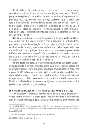 34
Na atualidade, “a família se organiza em torno da criança, o que
torna inconcebível tolerar a violência nas relações entre pais e filhos”24
,
porquanto o princípio do melhor interesse da criança “representa im-
portante mudança de eixo nas relações paterno-materno-filiais, em
que o filho deixa de ser considerado objeto para ser alçado – com ab-
soluta justiça, ainda que tardiamente – a sujeito de direito, ou seja, a
pessoa merecedora de tutela do ordenamento jurídico, mas com abso-
luta prioridade, comparativamente aos demais integrantes da família
de que ele participa”.25
Não há como deixar de ressaltar a postura de vanguarda do Brasil,
ao assumir, em 1988, o compromisso com a Doutrina da Proteção Inte-
gral, antes mesmo da aprovação da Convenção das Nações Unidas sobre
os Direitos da Criança, representando “um norteador importante para
a modificação das legislações internas no que concerne à proteção da
infância em nosso continente”26
. Entre os direitos fundamentais asse-
gurados à criança, encontramos, ao lado do direito à vida, à saúde e à
educação, o direito ao respeito e à dignidade.
Dentro deste contexto, a criança e o adolescente adquirem visibili-
dade, passando a ser reconhecidos como sujeito de direitos, pessoa em
desenvolvimento e com prioridade absoluta, revolucionando conceitos
e práticas até então incorporadas pelo mundo adulto. Condutas que,
num passado recente, ficavam na clandestinidade, sem visibilidade no
campo social e político, com restrita interferência estatal, como a vio-
lência sexual intrafamiliar, passam a exigir maior estudo e atenção dos
profissionais envolvidos com a criança.
II. A violência sexual intrafamiliar praticada contra a criança
Embora sejam inúmeras as formas de violência e maus-tratos prati-
cados contra a criança, o abuso sexual, especificamente o intrafamiliar,
assume maior relevância, pois, “ainda que a violência com visibilidade
24. BRAUNER, Maria Cláudia. Apresentação. In: BEUTER, Carla Simone. A (des)consideração pela
infância: uma análise dos direitos sexuais diante das redes de exploração sexual. Caxias do Sul:
Educs, 2007, p. 12.
25. GAMA, Guilherme Calmon Nogueira da. Op. cit., p. 456/467.
26. PEREIRA, Tânia da Silva. Op. cit., p. 7.
 
