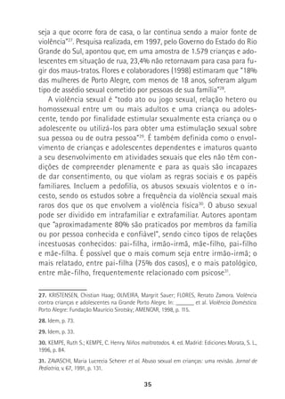 35
seja a que ocorre fora de casa, o lar continua sendo a maior fonte de
violência”27
. Pesquisa realizada, em 1997, pelo Governo do Estado do Rio
Grande do Sul, apontou que, em uma amostra de 1.579 crianças e ado-
lescentes em situação de rua, 23,4% não retornavam para casa para fu-
gir dos maus-tratos. Flores e colaboradores (1998) estimaram que “18%
das mulheres de Porto Alegre, com menos de 18 anos, sofreram algum
tipo de assédio sexual cometido por pessoas de sua família”28
.
A violência sexual é “todo ato ou jogo sexual, relação hetero ou
homossexual entre um ou mais adultos e uma criança ou adoles-
cente, tendo por finalidade estimular sexualmente esta criança ou o
adolescente ou utilizá-los para obter uma estimulação sexual sobre
sua pessoa ou de outra pessoa”29
. É também definida como o envol-
vimento de crianças e adolescentes dependentes e imaturos quanto
a seu desenvolvimento em atividades sexuais que eles não têm con-
dições de compreender plenamente e para as quais são incapazes
de dar consentimento, ou que violam as regras sociais e os papéis
familiares. Incluem a pedofilia, os abusos sexuais violentos e o in-
cesto, sendo os estudos sobre a frequência da violência sexual mais
raros dos que os que envolvem a violência física30
. O abuso sexual
pode ser dividido em intrafamiliar e extrafamiliar. Autores apontam
que “aproximadamente 80% são praticados por membros da família
ou por pessoa conhecida e confiável”, sendo cinco tipos de relações
incestuosas conhecidos: pai-filha, irmão-irmã, mãe-filho, pai-filho
e mãe-filha. É possível que o mais comum seja entre irmão-irmã; o
mais relatado, entre pai-filha (75% dos casos), e o mais patológico,
entre mãe-filho, frequentemente relacionado com psicose31
.
27. KRISTENSEN, Chistian Haag; OLIVEIRA, Margrit Sauer; FLORES, Renato Zamora. Violência
contra crianças e adolescentes na Grande Porto Alegre. In: ______ et al. Violência Doméstica.
Porto Alegre: Fundação Maurício Sirotsky; AMENCAR, 1998, p. 115.
28. Idem, p. 73.
29. Idem, p. 33.
30. KEMPE, Ruth S.; KEMPE, C. Henry. Niños maltratados. 4. ed. Madrid: Ediciones Morata, S. L.,
1996, p. 84.
31. ZAVASCHI, Maria Lucrecia Scherer et al. Abuso sexual em crianças: uma revisão. Jornal de
Pediatria, v. 67, 1991, p. 131.
 