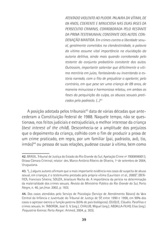 39
ATENTADO VIOLENTO AO PUDOR. PALAVRA DA VÍTIMA, DE
09 ANOS, COERENTE E MINUCIOSA NAS DUAS FASES DA
PERSECUTIO CRIMINIS, CORROBORADA PELO RESTANTE
DA PROVA TESTEMUNHAL CONSTANTE DOS AUTOS. CON-
DENAÇÃO MANTIDA. Em crimes contra a liberdade sexu-
al, geralmente cometidos na clandestinidade, a palavra
da vítima assume vital importância na elucidação da
autoria delitiva, ainda mais quando corroborada pelo
restante do conjunto probatório constante dos autos.
Outrossim, importante salientar que dificilmente a víti-
ma mentiria em juízo, fantasiando ou inventando a es-
tória narrada, com o fito de prejudicar o apelante; pelo
contrário, em que pese ser uma criança de 09 anos, de
maneira minuciosa e harmoniosa relatou, em ambas as
fases da perquirição da culpa, os abusos sexuais prati-
cados pelo padrasto. (...)42
A posição adotada pelos tribunais43
data de várias décadas que ante-
cederam a Constituição Federal de 1988. Naquele tempo, não se ques-
tionava, nos feitos judiciais e extrajudiciais, o melhor interesse da criança
(best interest of the child). Desconhecia-se a amplitude dos prejuízos
que o depoimento da criança, colhido com o fim de produzir a prova de
um crime praticado, em regra, por um familiar (pai, padrasto, avô, tio,
irmão)44
ou pessoa de suas relações, pudesse causar à vítima, bem como
42. BRASIL. Tribunal de Justiça do Estado do Rio Grande do Sul, Apelação Crime nº 70008980013,
Oitava Câmara Criminal, relator: des. Marco Antônio Ribeiro de Oliveira, 1º de setembro de 2004,
Uruguaiana.
43. “(...) alguns autores afirmam que a mais importante evidência nos casos de suspeita de abuso
sexual, em crianças, é o testemunho prestado pela própria vítima (Lauritsen et al., 2000)”. (BEN-
FICA, Francisco Silveira; SOUZA, Jeiselaure Rocha de. A importância da perícia na determinação
da materialidade dos crimes sexuais. Revista do Ministério Público do Rio Grande do Sul, Porto
Alegre, n. 46, jan./mar. 2002, p. 183).
44. Dos casos atendidos pelo Serviço de Psicologia (Serviço de Atendimento Básico) da Vara
Central da Infância e Juventude do Tribunal de Justiça de SP, entre 1990 e 1998, em 90% dos
casos o agressor exercia a função paterna (65% de pais biológicos). (DUQUE, Cláudio. Parafilias e
crimes sexuais. In: TABORDA, José G. V. (org.); CHALUB, Miguel (org.); ABDALLA-FILHO, Elias (org.).
Psiquiatria Forense. Porto Alegre: Artmed, 2004, p. 303).
 