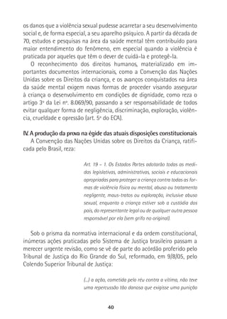 40
os danos que a violência sexual pudesse acarretar a seu desenvolvimento
social e, de forma especial, a seu aparelho psíquico. A partir da década de
70, estudos e pesquisas na área da saúde mental têm contribuído para
maior entendimento do fenômeno, em especial quando a violência é
praticada por aqueles que têm o dever de cuidá-la e protegê-la.
O reconhecimento dos direitos humanos, materializado em im-
portantes documentos internacionais, como a Convenção das Nações
Unidas sobre os Direitos da criança, e os avanços conquistados na área
da saúde mental exigem novas formas de proceder visando assegurar
à criança o desenvolvimento em condições de dignidade, como reza o
artigo 3º da Lei nº. 8.069/90, passando a ser responsabilidade de todos
evitar qualquer forma de negligência, discriminação, exploração, violên-
cia, crueldade e opressão (art. 5º do ECA).
IV. A produção da prova na égide das atuais disposições constitucionais
A Convenção das Nações Unidas sobre os Direitos da Criança, ratifi-
cada pelo Brasil, reza:
Art. 19 – 1. Os Estados Partes adotarão todas as medi-
das legislativas, administrativas, sociais e educacionais
apropriadas para proteger a criança contra todas as for-
mas de violência física ou mental, abuso ou tratamento
negligente, maus-tratos ou exploração, inclusive abuso
sexual, enquanto a criança estiver sob a custódia dos
pais, do representante legal ou de qualquer outra pessoa
responsável por ela (sem grifo no original).
Sob o prisma da normativa internacional e da ordem constitucional,
inúmeras ações praticadas pelo Sistema de Justiça brasileiro passam a
merecer urgente revisão, como se vê de parte do acórdão proferido pelo
Tribunal de Justiça do Rio Grande do Sul, reformado, em 9/8/05, pelo
Colendo Superior Tribunal de Justiça:
(...) a ação, cometida pelo réu contra a vítima, não teve
uma repercussão tão danosa que exigisse uma punição
 
