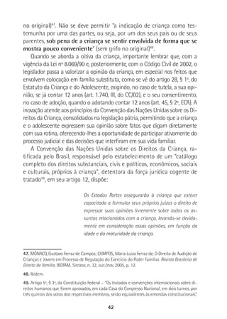 42
no original)47
. Não se deve permitir “a indicação de criança como tes-
temunha por uma das partes, ou seja, por um dos seus pais ou de seus
parentes, sob pena de a criança se sentir envolvida de forma que se
mostra pouco conveniente” (sem grifo no original)48
.
Quando se aborda a oitiva da criança, importante lembrar que, com a
vigência da Lei nº 8.069/90 e, posteriormente, com o Código Civil de 2002, o
legislador passa a valorizar a opinião da criança, em especial nos feitos que
envolvem colocação em família substituta, como se vê do artigo 28, § 1º, do
Estatuto da Criança e do Adolescente, exigindo, no caso de tutela, a sua opi-
nião, se já contar 12 anos (art. 1.740, III, do CC/02), e o seu consentimento,
no caso de adoção, quando o adotando contar 12 anos (art. 45, § 2º, ECA). A
inovação atende aos princípios da Convenção das Nações Unidas sobre os Di-
reitos da Criança, consolidados na legislação pátria, permitindo que a criança
e o adolescente expressem sua opinião sobre fatos que digam diretamente
com sua rotina, oferecendo-lhes a oportunidade de participar ativamente do
processo judicial e das decisões que interfiram em sua vida familiar.
A Convenção das Nações Unidas sobre os Direitos da Criança, ra-
tificada pelo Brasil, responsável pelo estabelecimento de um “catálogo
completo dos direitos substanciais, civis e políticos, econômicos, sociais
e culturais, próprios à criança”, detentora da força jurídica cogente de
tratado49
, em seu artigo 12, dispõe:
Os Estados Partes assegurarão à criança que estiver
capacitada a formular seus próprios juízos o direito de
expressar suas opiniões livremente sobre todos os as-
suntos relacionados com a criança, levando-se devida-
mente em consideração essas opiniões, em função da
idade e da maturidade da criança.
47. MÔNACO, Gustavo Ferraz de Campos; CAMPOS, Maria Luiza Ferraz de. O Direito de Audição de
Crianças e Jovens em Processo de Regulação do Exercício do Poder Familiar. Revista Brasileira de
Direito de Família, IBDFAM, Síntese, n. 32, out./nov. 2005, p. 12.
48. Ibidem.
49. Artigo 5º, § 3º, da Constituição Federal – “Os tratados e convenções internacionais sobre di-
reitos humanos que forem aprovados, em cada Casa do Congresso Nacional, em dois turnos, por
três quintos dos votos dos respectivos membros, serão equivalentes às emendas constitucionais”.
 