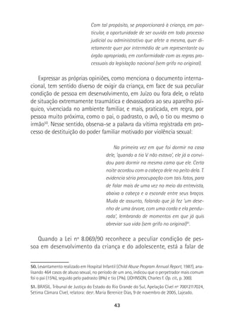 43
Com tal propósito, se proporcionará à criança, em par-
ticular, a oportunidade de ser ouvida em todo processo
judicial ou administrativo que afete a mesma, quer di-
retamente quer por intermédio de um representante ou
órgão apropriado, em conformidade com as regras pro-
cessuais da legislação nacional (sem grifo no original).
Expressar as próprias opiniões, como menciona o documento interna-
cional, tem sentido diverso de exigir da criança, em face de sua peculiar
condição de pessoa em desenvolvimento, em Juízo ou fora dele, o relato
de situação extremamente traumática e devassadora ao seu aparelho psí-
quico, vivenciada no ambiente familiar, e mais, praticada, em regra, por
pessoa muito próxima, como o pai, o padrasto, o avô, o tio ou mesmo o
irmão50
. Nesse sentido, observa-se a palavra da vítima registrada em pro-
cesso de destituição do poder familiar motivado por violência sexual:
Na primeira vez em que foi dormir na casa
dele, ‘quando a tia V. não estava’, ele já a convi-
dou para dormir na mesma cama que ele. Certa
noite acordou com a cabeça dele no peito dela. T.
evidencia séria preocupação com tais fatos, para
de falar mais de uma vez no meio da entrevista,
abaixa a cabeça e a esconde entre seus braços.
Muda de assunto, falando que já fez ‘um dese-
nho de uma árvore, com uma corda e ela pendu-
rada’, lembrando de momentos em que já quis
abreviar sua vida (sem grifo no original)51
.
Quando a Lei nº 8.069/90 reconhece a peculiar condição de pes-
soa em desenvolvimento da criança e do adolescente, está a falar de
50. Levantamento realizado em Hospital Infantil (Child Abuse Program Annual Report, 1987), ana-
lisando 464 casos de abuso sexual, no período de um ano, indicou que o perpetrador mais comum
foi o pai (15%), seguido pelo padrasto (8%) e tio (7%). (JOHNSON, Charles F. Op. cit., p. 300).
51. BRASIL. Tribunal de Justiça do Estado do Rio Grande do Sul, Apelação Cível nº 70012117024,
Sétima Câmara Cível, relatora: desª. Maria Berenice Dias, 9 de novembro de 2005, Lajeado.
 