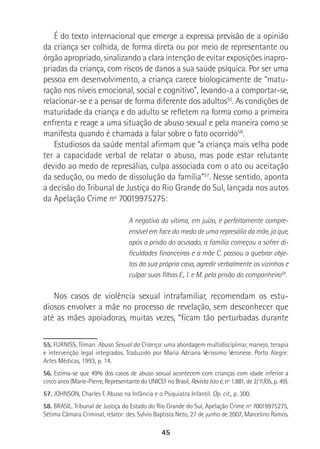 45
É do texto internacional que emerge a expressa previsão de a opinião
da criança ser colhida, de forma direta ou por meio de representante ou
órgão apropriado, sinalizando a clara intenção de evitar exposições inapro-
priadas da criança, com riscos de danos a sua saúde psíquica. Por ser uma
pessoa em desenvolvimento, a criança carece biologicamente de “matu-
ração nos níveis emocional, social e cognitivo”, levando-a a comportar-se,
relacionar-se e a pensar de forma diferente dos adultos55
. As condições de
maturidade da criança e do adulto se refletem na forma como a primeira
enfrenta e reage a uma situação de abuso sexual e pela maneira como se
manifesta quando é chamada a falar sobre o fato ocorrido56
.
Estudiosos da saúde mental afirmam que “a criança mais velha pode
ter a capacidade verbal de relatar o abuso, mas pode estar relutante
devido ao medo de represálias, culpa associada com o ato ou aceitação
da sedução, ou medo de dissolução da família”57
. Nesse sentido, aponta
a decisão do Tribunal de Justiça do Rio Grande do Sul, lançada nos autos
da Apelação Crime nº 70019975275:
A negativa da vítima, em juízo, é perfeitamente compre-
ensível em face do medo de uma represália da mãe, já que,
após a prisão do acusado, a família começou a sofrer di-
ficuldades financeiras e a mãe C. passou a quebrar obje-
tos da sua própria casa, agredir verbalmente os vizinhos e
culpar suas filhas E., I. e M. pela prisão do companheiro58
.
Nos casos de violência sexual intrafamiliar, recomendam os estu-
diosos envolver a mãe no processo de revelação, sem desconhecer que
até as mães apoiadoras, muitas vezes, “ficam tão perturbadas durante
55. FURNISS, Tilman. Abuso Sexual da Criança: uma abordagem multidisciplinar, manejo, terapia
e intervenção legal integrados. Traduzido por Maria Adriana Veríssimo Veronese. Porto Alegre:
Artes Médicas, 1993, p. 14.
56. Estima-se que 49% dos casos de abuso sexual acontecem com crianças com idade inferior a
cinco anos (Marie-Pierre, Representante do UNICEF no Brasil, Revista Isto é, nº 1.881, de 2/11/05, p. 49).
57. JOHNSON, Charles F. Abuso na Infância e o Psiquiatra Infantil. Op. cit., p. 300.
58. BRASIL. Tribunal de Justiça do Estado do Rio Grande do Sul, Apelação Crime nº 70019975275,
Sétima Câmara Criminal, relator: des. Sylvio Baptista Neto, 27 de junho de 2007, Marcelino Ramos.
 