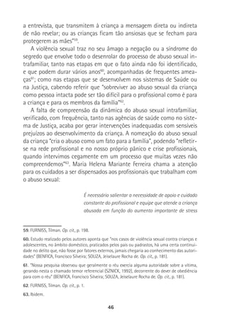 46
a entrevista, que transmitem à criança a mensagem direta ou indireta
de não revelar; ou as crianças ficam tão ansiosas que se fecham para
protegerem as mães”59
.
A violência sexual traz no seu âmago a negação ou a síndrome do
segredo que envolve todo o desenrolar do processo de abuso sexual in-
trafamiliar, tanto nas etapas em que o fato ainda não foi identificado,
e que podem durar vários anos60
, acompanhadas de frequentes amea-
ças61
; como nas etapas que se desenvolvem nos sistemas de Saúde ou
na Justiça, cabendo referir que “sobreviver ao abuso sexual da criança
como pessoa intacta pode ser tão difícil para o profissional como é para
a criança e para os membros da família”62
.
A falta de compreensão da dinâmica do abuso sexual intrafamiliar,
verificado, com frequência, tanto nas agências de saúde como no siste-
ma de Justiça, acaba por gerar intervenções inadequadas com sensíveis
prejuízos ao desenvolvimento da criança. A nomeação do abuso sexual
da criança “cria o abuso como um fato para a família”, podendo “refletir-
se na rede profissional e no nosso próprio pânico e crise profissionais,
quando intervimos cegamente em um processo que muitas vezes não
compreendemos”63
. Maria Helena Mariante Ferreira chama a atenção
para os cuidados a ser dispensados aos profissionais que trabalham com
o abuso sexual:
É necessário salientar a necessidade de apoio e cuidado
constante do profissional e equipe que atende a criança
abusada em função do aumento importante de stress
59. FURNISS, Tilman. Op. cit., p. 198.
60. Estudo realizado pelos autores aponta que “nos casos de violência sexual contra crianças e
adolescentes, no âmbito doméstico, praticados pelos pais ou padrastos, há uma certa continui-
dade no delito que, não fosse por fatores externos, jamais chegaria ao conhecimento das autori-
dades” (BENFICA, Francisco Silveira; SOUZA, Jeiselaure Rocha de. Op. cit., p. 181).
61. “Nossa pesquisa observou que geralmente o réu exercia alguma autoridade sobre a vítima,
gerando nesta o chamado temor referencial (SZNICK, 1992), decorrente do dever de obediência
para com o réu” (BENFICA, Francisco Silveira; SOUZA, Jeiselaure Rocha de. Op. cit., p. 181).
62. FURNISS, Tilman. Op. cit., p. 1.
63. Ibidem.
 