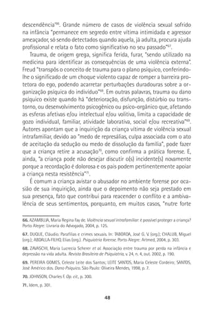 48
descendência’66
. Grande número de casos de violência sexual sofrido
na infância “permanece em segredo entre vítima intimidada e agressor
ameaçador, só sendo detectados quando aquela, já adulta, procura ajuda
profissional e relata o fato como significativo no seu passado”67
.
Trauma, de origem grega, significa ferida, furar, “sendo utilizado na
medicina para identificar as consequências de uma violência externa”.
Freud “transpôs o conceito de trauma para o plano psíquico, conferindo-
lhe o significado de um choque violento capaz de romper a barreira pro-
tetora do ego, podendo acarretar perturbações duradouras sobre a or-
ganização psíquica do indivíduo”68
. Em outras palavras, trauma ou dano
psíquico existe quando há “deterioração, disfunção, distúrbio ou trans-
torno, ou desenvolvimento psicogênico ou psico-orgânico que, afetando
as esferas afetivas e/ou intelectual e/ou volitiva, limita a capacidade de
gozo individual, familiar, atividade laborativa, social e/ou recreativa”69
.
Autores apontam que a inquirição da criança vítima de violência sexual
intrafamiliar, devido ao “medo de represálias, culpa associada com o ato
de aceitação da sedução ou medo de dissolução da família”, pode fazer
que a criança retire a acusação70
, como confirma a prática forense. E,
ainda, “a criança pode não desejar discutir o(s) incidente(s) novamente
porque a recordação é dolorosa e os pais podem pertinentemente apoiar
a criança nesta resistência”71
.
É comum a criança avistar o abusador no ambiente forense por oca-
sião de sua inquirição, ainda que o depoimento não seja prestado em
sua presença, fato que contribui para reacender o conflito e a ambiva-
lência de seus sentimentos, porquanto, em muitos casos, “nutre forte
66. AZAMBUJA, Maria Regina Fay de. Violência sexual intrafamiliar: é possível proteger a criança?
Porto Alegre: Livraria do Advogado, 2004, p. 125.
67. DUQUE, Cláudio. Parafilias e crimes sexuais. In: TABORDA, José G. V. (org.); CHALUB, Miguel
(org.); ABDALLA-FILHO, Elias (org.). Psiquiatria Forense. Porto Alegre: Artmed, 2004, p. 303.
68. ZAVASCHI, Maria Lucrecia Scherer et al. Associação entre trauma por perda na infância e
depressão na vida adulta. Revista Brasileira de Psiquiatria, v. 24, n. 4, out. 2002, p. 190.
69. PEREIRA GOMES, Celeste Leite dos Santos; LEITE SANTOS, Maria Celeste Cordeiro; SANTOS,
José Américo dos. Dano Psíquico. São Paulo: Oliveira Mendes, 1998, p. 7.
70.. JOHNSON, Charles F. Op. cit., p. 300.
71. Idem, p. 301.
 