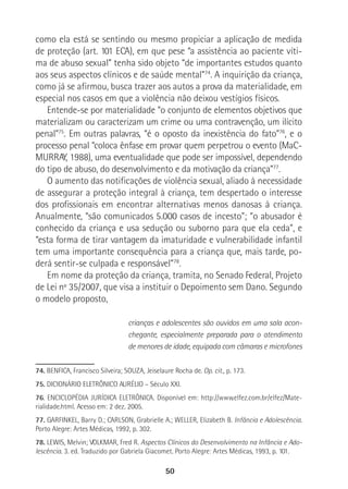 50
como ela está se sentindo ou mesmo propiciar a aplicação de medida
de proteção (art. 101 ECA), em que pese “a assistência ao paciente víti-
ma de abuso sexual” tenha sido objeto “de importantes estudos quanto
aos seus aspectos clínicos e de saúde mental”74
. A inquirição da criança,
como já se afirmou, busca trazer aos autos a prova da materialidade, em
especial nos casos em que a violência não deixou vestígios físicos.
Entende-se por materialidade “o conjunto de elementos objetivos que
materializam ou caracterizam um crime ou uma contravenção, um ilícito
penal”75
. Em outras palavras, “é o oposto da inexistência do fato”76
, e o
processo penal “coloca ênfase em provar quem perpetrou o evento (MaC-
MURRAY, 1988), uma eventualidade que pode ser impossível, dependendo
do tipo de abuso, do desenvolvimento e da motivação da criança”77
.
O aumento das notificações de violência sexual, aliado à necessidade
de assegurar a proteção integral à criança, tem despertado o interesse
dos profissionais em encontrar alternativas menos danosas à criança.
Anualmente, “são comunicados 5.000 casos de incesto”; “o abusador é
conhecido da criança e usa sedução ou suborno para que ela ceda”, e
“esta forma de tirar vantagem da imaturidade e vulnerabilidade infantil
tem uma importante consequência para a criança que, mais tarde, po-
derá sentir-se culpada e responsável”78
.
Em nome da proteção da criança, tramita, no Senado Federal, Projeto
de Lei nº 35/2007, que visa a instituir o Depoimento sem Dano. Segundo
o modelo proposto,
crianças e adolescentes são ouvidos em uma sala acon-
chegante, especialmente preparada para o atendimento
de menores de idade, equipada com câmaras e microfones
74. BENFICA, Francisco Silveira; SOUZA, Jeiselaure Rocha de. Op. cit., p. 173.
75. DICIONÁRIO ELETRÔNICO AURÉLIO – Século XXI.
76. ENCICLOPÉDIA JURÍDICA ELETRÔNICA. Disponível em: http://www.elfez.com.br/elfez/Mate-
rialidade.html. Acesso em: 2 dez. 2005.
77. GARFINKEL, Barry D.; CARLSON, Grabrielle A.; WELLER, Elizabeth B. Infância e Adolescência.
Porto Alegre: Artes Médicas, 1992, p. 302.
78. LEWIS, Melvin; VOLKMAR, Fred R. Aspectos Clínicos do Desenvolvimento na Infância e Ado-
lescência. 3. ed. Traduzido por Gabriela Giacomet. Porto Alegre: Artes Médicas, 1993, p. 101.
 