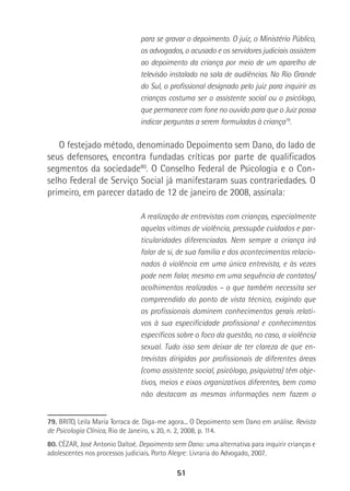 51
para se gravar o depoimento. O juiz, o Ministério Público,
os advogados, o acusado e os servidores judiciais assistem
ao depoimento da criança por meio de um aparelho de
televisão instalado na sala de audiências. No Rio Grande
do Sul, o profissional designado pelo juiz para inquirir as
crianças costuma ser o assistente social ou o psicólogo,
que permanece com fone no ouvido para que o Juiz possa
indicar perguntas a serem formuladas à criança79
.
O festejado método, denominado Depoimento sem Dano, do lado de
seus defensores, encontra fundadas críticas por parte de qualificados
segmentos da sociedade80
. O Conselho Federal de Psicologia e o Con-
selho Federal de Serviço Social já manifestaram suas contrariedades. O
primeiro, em parecer datado de 12 de janeiro de 2008, assinala:
A realização de entrevistas com crianças, especialmente
aquelas vítimas de violência, pressupõe cuidados e par-
ticularidades diferenciadas. Nem sempre a criança irá
falar de si, de sua família e dos acontecimentos relacio-
nados à violência em uma única entrevista, e às vezes
pode nem falar, mesmo em uma sequência de contatos/
acolhimentos realizados – o que também necessita ser
compreendido do ponto de vista técnico, exigindo que
os profissionais dominem conhecimentos gerais relati-
vos à sua especificidade profissional e conhecimentos
específicos sobre o foco da questão, no caso, a violência
sexual. Tudo isso sem deixar de ter clareza de que en-
trevistas dirigidas por profissionais de diferentes áreas
(como assistente social, psicólogo, psiquiatra) têm obje-
tivos, meios e eixos organizativos diferentes, bem como
não destacam as mesmas informações nem fazem o
79. BRITO, Leila Maria Torraca de. Diga-me agora... O Depoimento sem Dano em análise. Revista
de Psicologia Clínica, Rio de Janeiro, v. 20, n. 2, 2008, p. 114.
80. CÉZAR, José Antonio Daltoé. Depoimento sem Dano: uma alternativa para inquirir crianças e
adolescentes nos processos judiciais. Porto Alegre: Livraria do Advogado, 2007.
 