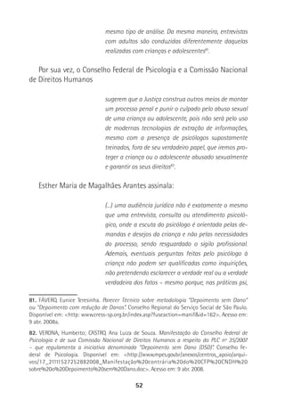 52
mesmo tipo de análise. Da mesma maneira, entrevistas
com adultos são conduzidas diferentemente daquelas
realizadas com crianças e adolescentes81
.
Por sua vez, o Conselho Federal de Psicologia e a Comissão Nacional
de Direitos Humanos
sugerem que a Justiça construa outros meios de montar
um processo penal e punir o culpado pelo abuso sexual
de uma criança ou adolescente, pois não será pelo uso
de modernas tecnologias de extração de informações,
mesmo com a presença de psicólogos supostamente
treinados, fora de seu verdadeiro papel, que iremos pro-
teger a criança ou o adolescente abusado sexualmente
e garantir os seus direitos82
.
Esther Maria de Magalhães Arantes assinala:
(...) uma audiência jurídica não é exatamente o mesmo
que uma entrevista, consulta ou atendimento psicoló-
gico, onde a escuta do psicólogo é orientada pelas de-
mandas e desejos da criança e não pelas necessidades
do processo, sendo resguardado o sigilo profissional.
Ademais, eventuais perguntas feitas pelo psicólogo à
criança não podem ser qualificadas como inquirições,
não pretendendo esclarecer a verdade real ou a verdade
verdadeira dos fatos – mesmo porque, nas práticas psi,
81. FÁVERO, Eunice Teresinha. Parecer Técnico sobre metodologia “Depoimento sem Dano”
ou “Depoimento com redução de Danos”. Conselho Regional do Serviço Social de São Paulo.
Disponível em: <http: www.cress-sp.org.br/index.asp?fuseaction=manif&id=162>. Acesso em:
9 abr. 2008a.
82. VERONA, Humberto; CASTRO, Ana Luiza de Souza. Manifestação do Conselho Federal de
Psicologia e de sua Comissão Nacional de Direitos Humanos a respeito do PLC nº 35/2007
– que regulamenta a iniciativa denominada “Depoimento sem Dano (DSD)”. Conselho Fe-
deral de Psicologia. Disponível em: <http://www.mpes.gov.br/anexos/centros_apoio/arqui-
vos/17_21111527252882008_Manifestação%20contrária%20do%20CFP%20CNDH%20
sobre%20o%20Depoimento%20sem%20Dano.doc>. Acesso em: 9 abr. 2008.
 