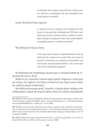 53
as fantasias, erros, lapsos, esquecimentos, sonhos, pau-
sas, silêncios e contradições não são entendidas como
sendo opostos à verdade83
.
Eunice Teresinha Fávero aponta:
(...) observa-se que a atuação como intérprete da fala
do juiz na execução da metodologia do DSD não é uma
prática pertinente ao Serviço Social; a própria termino-
logia utilizada na proposta indica maior proximidade à
investigação policial e à audiência judicial84
.
Para Bárbara de Souza Conte,
a ética que está em jogo é a responsabilidade frente ao
sofrimento da criança a ser ouvida. Para tal escuta ser
possível, é necessário um enquadre que possibilite uma
intervenção psicológica/psicanalítica, uma construção
com vistas à elaboração psíquica85
.
Os defensores da metodologia aduzem para a obrigatoriedade da in-
quirição da vítima. Será?
Poderá o juiz, segundo o sistema legal vigente, dispensar a inquirição
da criança, em especial, nos feitos criminais em que figura como vítima
de violência sexual intrafamiliar?
No âmbito do processo penal, “quando a infração deixar vestígios, será
indispensável o exame de corpo de delito, direto ou indireto, não podendo
83. ARANTES, Esther Maria de Magalhães. Mediante quais práticas a Psicologia e o Direito pre-
tendem discutir a relação? Anotações sobre o mal-estar. Disponível em: < http://www.crprj.org.
br/noticias/2007040901.doc>. Acesso em: 12. Fev. 2009.
84. FÁVERO, Eunice Teresinha. Depoimento sem Dano: questões éticas e técnicas de participa-
ção do Assistente Social. Artigo apresentando na 19ª Conferência Mundial de Serviço Social, o
desafio de concretizar direitos numa sociedade globalizada e desigual. Salvador (Bahia), 16 a 19
de agosto de 2008b.
85. CONTE, Bárbara de Souza. Depoimento sem Dano: a escuta da psicanálise ou a escuta do
direito? Revista Psico da PUC, vol. 39, número 2, abr-jun 2008.
 
