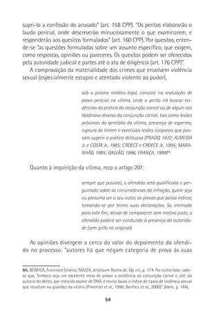 54
supri-lo a confissão do acusado” (art. 158 CPP). “Os peritos elaborarão o
laudo pericial, onde descreverão minuciosamente o que examinarem, e
responderão aos quesitos formulados” (art. 160 CPP). Por quesitos, enten-
de-se “as questões formuladas sobre um assunto específico, que exigem,
como respostas, opiniões ou pareceres. Os quesitos podem ser oferecidos
pela autoridade judicial e partes até o ato de diligência (art. 176 CPP)”.
A comprovação da materialidade dos crimes que envolvem violência
sexual (especialmente estupro e atentado violento ao pudor),
sob o prisma médico-legal, consiste na realização de
prova pericial na vítima, onde o perito irá buscar evi-
dências da prática de conjunção carnal ou de algum ato
libidinoso diverso da conjunção carnal, tais como lesões
próximas da genitália da vítima, presença de esperma,
ruptura do hímen e eventuais lesões corporais que pos-
sam sugerir a prática delituosa (PRADO, 1972; ALMEIDA
Jr. e COSTA Jr., 1985; CROECE e CROECE Jr., 1995; MARA-
NHÃO, 1995; GALVÃO, 1996; FRANÇA, 1999)86
.
Quanto à inquirição da vítima, reza o artigo 201:
sempre que possível, o ofendido será qualificado e per-
guntado sobre as circunstâncias da infração, quem seja
ou presuma ser o seu autor, as provas que possa indicar,
tomando-se por termo suas declarações. Se, intimado
para este fim, deixar de comparecer sem motivo justo, o
ofendido poderá ser conduzido à presença da autorida-
de (sem grifo no original).
As opiniões divergem a cerca do valor do depoimento do ofendi-
do no processo: “autores há que negam categoria de prova às suas
86. BENFICA, Francisco Silveira; SOUZA, Jeiselaure Rocha de. Op. cit., p. 174. Por outro lado, sabe-
se que, “embora seja um excelente meio de provar a existência da conjunção carnal e, até, da
autoria do delito, por meio do exame de DNA, é muito baixo o índice de casos de violência sexual
que resultam na gravidez da vítima (Pimentel et al., 1998; Benfica et al., 2000)” (Idem, p. 184).
 