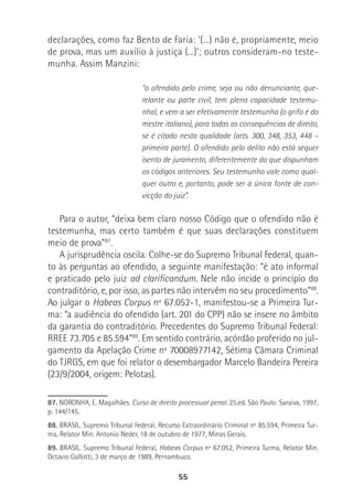 55
declarações, como faz Bento de Faria: ‘(...) não é, propriamente, meio
de prova, mas um auxílio à justiça (...)’; outros consideram-no teste-
munha. Assim Manzini:
“o ofendido pelo crime, seja ou não denunciante, que-
relante ou parte civil, tem plena capacidade testemu-
nhal, e vem a ser efetivamente testemunha (o grifo é do
mestre italiano), para todas as consequências de direito,
se é citado nesta qualidade (arts. 300, 348, 353, 448 –
primeira parte). O ofendido pelo delito não está sequer
isento de juramento, diferentemente do que dispunham
os códigos anteriores. Seu testemunho vale como qual-
quer outro e, portanto, pode ser a única fonte de con-
vicção do juiz”.
Para o autor, “deixa bem claro nosso Código que o ofendido não é
testemunha, mas certo também é que suas declarações constituem
meio de prova”87
.
A jurisprudência oscila. Colhe-se do Supremo Tribunal Federal, quan-
to às perguntas ao ofendido, a seguinte manifestação: “é ato informal
e praticado pelo juiz ad clarificandum. Nele não incide o princípio do
contraditório, e, por isso, as partes não intervêm no seu procedimento”88
.
Ao julgar o Habeas Corpus nº 67.052-1, manifestou-se a Primeira Tur-
ma: “a audiência do ofendido (art. 201 do CPP) não se insere no âmbito
da garantia do contraditório. Precedentes do Supremo Tribunal Federal:
RREE 73.705 e 85.594”89
. Em sentido contrário, acórdão proferido no jul-
gamento da Apelação Crime nº 70008977142, Sétima Câmara Criminal
do TJRGS, em que foi relator o desembargador Marcelo Bandeira Pereira
(23/9/2004, origem: Pelotas).
87. NORONHA, E. Magalhães. Curso de direito processual penal. 25.ed. São Paulo: Saraiva, 1997,
p. 144/145.
88. BRASIL. Supremo Tribunal Federal, Recurso Extraordinário Criminal nº 85.594, Primeira Tur-
ma, Relator Min. Antonio Neder, 18 de outubro de 1977, Minas Gerais.
89. BRASIL. Supremo Tribunal Federal, Habeas Corpus nº 67.052, Primeira Turma, Relator Min.
Octavio Gallotti, 3 de março de 1989, Pernambuco.
 