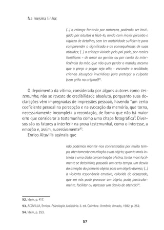 57
Na mesma linha:
(...) a criança fantasia por natureza, podendo ser insti-
gada por adultos a fazê-lo, ainda com maior precisão e
riqueza de detalhes, sem ter maturidade suficiente para
compreender o significado e as consequências de suas
atitudes; (...) a criança violada pelo pai pode, por razões
familiares – de amor ao genitor ou por conta da inter-
ferência da mãe, que não quer perder o marido, mesmo
que o preço a pagar seja alto – esconder a realidade,
criando situações inverídicas para proteger o culpado
(sem grifo no original)92
.
O depoimento da vítima, considerada por alguns autores como tes-
temunha, não se reveste de credibilidade absoluta, porquanto suas de-
clarações vêm impregnadas de impressões pessoais, havendo “um certo
coeficiente pessoal na percepção e na evocação da memória, que torna,
necessariamente incompleta a recordação, de forma que não há maior
erro que considerar a testemunha como uma chapa fotográfica”. Diver-
sos são os fatores a interferir na prova testemunhal, como o interesse, a
emoção e, assim, sucessivamente93
.
Enrico Altavilla assinala que
não podemos manter-nos concentrados por muito tem-
po, atentamente em relação a um objeto; quanto mais in-
tensa é uma dada concentração afetiva, tanto mais facil-
mente se determina, passado um certo tempo, um desvio
da atenção do primeiro objeto para um objeto diverso; (...)
a violenta ressonância emotiva, colorida de desagrado,
que em nós pode provocar um objeto, pode, particular-
mente, facilitar ou apressar um desvio de atenção94
.
92.. Idem, p. 417.
93. ALTAVILLA, Enrico. Psicologia Judiciária. 3. ed. Coimbra: Armênio Amado, 1982, p. 252.
94. Idem, p. 253.
 
