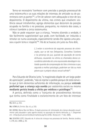 58
Torna-se necessário “conhecer com precisão a posição processual de
uma testemunha e as suas relações de interesse, de amizade ou de pa-
rentesco com as partes”95
, a fim de valorar com adequação o teor de seu
depoimento. O depoimento da vítima, nos crimes que envolvem vio-
lência sexual intrafamiliar, agrega elementos que decorrem da posição
ocupada na família e no processo, porquanto, na maioria dos casos, a
vítima é também a única testemunha.
Não se pode esquecer que a criança, “mesmo dizendo a verdade, é
tão facilmente sugestionável que pode, com facilidade, ser induzida a
retratar-se numa acareação, especialmente sendo-lhe oposta uma pes-
soa a quem tema e respeite”96
. Há de se buscar, em juízo ou fora dele,
(...) evitar a ocorrência do segundo processo de vitimi-
zação, que se dá nas Delegacias, Conselhos Tutelares
e na presença do juiz, quando da apuração de evento
delituoso, causando na vítima os chamados danos se-
cundários advindos de uma equivocada abordagem rea-
lizada quando da comprovação do fato criminoso e que,
segundo a melhor psicologia, poderiam ser tão ou mais
graves que o próprio abuso sexual sofrido97
.
Para Eduardo de Oliveira Leite, “o magistrado dispõe de um largo poder
de apreciação”, podendo, “não só rejeitar o pedido porque ele está convic-
to que já tem elementos suficientes de informação, ou porque entende
preferível que a criança seja ouvida por assistentes sociais ou mesmo
mediante perícia levada a efeito por médicos e psicólogos”98
.
A perícia, definida como o “conjunto de procedimentos técnicos
que tenha como finalidade o esclarecimento de um fato de interesse
95. Idem, p. 255.
96. ALTAVILLA, Enrico. Op. cit., p. 332.
97. BORBA, Maria Rosi de Meira. O duplo processo de vitimização da criança abusada sexual-
mente: pelo abusador e pelo agente estatal, na apuração do evento delituoso. p. 1. Disponível
em: <http://jus2.uol.com.br/doutrina/texto.asp?id=3246> Acesso em: 1º dez. 2005.
98. OLIVEIRA LEITE, Eduardo de. A oitiva de crianças nos processos de família. Revista Jurídica,
n. 278, dez. 2000, p. 30.
 