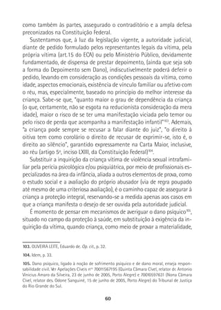 60
como também às partes, assegurado o contraditório e a ampla defesa
preconizados na Constituição Federal.
Sustentamos que, à luz da legislação vigente, a autoridade judicial,
diante de pedido formulado pelos representantes legais da vítima, pela
própria vítima (art.15 do ECA) ou pelo Ministério Público, devidamente
fundamentado, de dispensa de prestar depoimento, (ainda que seja sob
a forma do Depoimento sem Dano), indiscutivelmente poderá deferir o
pedido, levando em consideração as condições pessoais da vítima, como
idade, aspectos emocionais, existência de vínculo familiar ou afetivo com
o réu, mas, especialmente, baseado no princípio do melhor interesse da
criança. Sabe-se que, “quanto maior o grau de dependência da criança
(o que, certamente, não se esgota na reducionista consideração da mera
idade), maior o risco de se ter uma manifestação viciada pelo temor ou
pelo risco de perda que acompanha a manifestação infantil”103
. Ademais,
“a criança pode sempre se recusar a falar diante do juiz”, “o direito à
oitiva tem como corolário o direito de recusar de exprimir-se, isto é, o
direito ao silêncio”, garantido expressamente na Carta Maior, inclusive,
ao réu (artigo 5º, inciso LXIII, da Constituição Federal)104
.
Substituir a inquirição da criança vítima de violência sexual intrafami-
liar pela perícia psicológica e/ou psiquiátrica, por meio de profissionais es-
pecializados na área da infância, aliada a outros elementos de prova, como
o estudo social e a avaliação do próprio abusador (via de regra poupado
até mesmo de uma criteriosa avaliação), é o caminho capaz de assegurar à
criança a proteção integral, reservando-se a medida apenas aos casos em
que a criança manifesta o desejo de ser ouvida pela autoridade judicial.
É momento de pensar em mecanismos de averiguar o dano psíquico105
,
situado no campo da proteção à saúde, em substituição à exigência da in-
quirição da vítima, quando criança, como meio de provar a materialidade,
103. OLIVEIRA LEITE, Eduardo de. Op. cit., p. 32.
104. Idem, p. 33.
105. Dano psíquico, ligado à noção de sofrimento psíquico e de dano moral, enseja respon-
sabilidade civil. Ver Apelações Cíveis nos
70011567195 (Quinta Câmara Cível, relator dr. Antonio
Vinicius Amaro da Silveira, 23 de junho de 2005, Porto Alegre) e 70010597631 (Nona Câmara
Cível, relator des. Odone Sanguiné, 15 de junho de 2005, Porto Alegre) do Tribunal de Justiça
do Rio Grande do Sul.
 