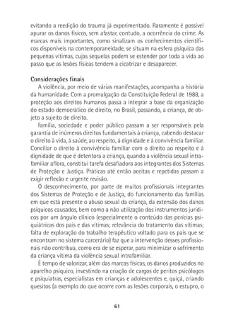 61
evitando a reedição do trauma já experimentado. Raramente é possível
apurar os danos físicos, sem afastar, contudo, a ocorrência do crime. As
marcas mais importantes, como sinalizam os conhecimentos científi-
cos disponíveis na contemporaneidade, se situam na esfera psíquica das
pequenas vítimas, cujas sequelas podem se estender por toda a vida ao
passo que as lesões físicas tendem a cicatrizar e desaparecer.
Considerações finais
A violência, por meio de várias manifestações, acompanha a história
da humanidade. Com a promulgação da Constituição Federal de 1988, a
proteção aos direitos humanos passa a integrar a base da organização
do estado democrático de direito, no Brasil, passando, a criança, de ob-
jeto a sujeito de direito.
Família, sociedade e poder público passam a ser responsáveis pela
garantia de inúmeros direitos fundamentais à criança, cabendo destacar
o direito à vida, à saúde, ao respeito, à dignidade e à convivência familiar.
Conciliar o direito à convivência familiar com o direito ao respeito e à
dignidade de que é detentora a criança, quando a violência sexual intra-
familiar aflora, constitui tarefa desafiadora aos integrantes dos Sistemas
de Proteção e Justiça. Práticas até então aceitas e repetidas passam a
exigir reflexão e urgente revisão.
O desconhecimento, por parte de muitos profissionais integrantes
dos Sistemas de Proteção e de Justiça, do funcionamento das famílias
em que está presente o abuso sexual da criança, da extensão dos danos
psíquicos causados, bem como a não utilização dos instrumentos jurídi-
cos por um ângulo clínico (especialmente o conteúdo das perícias psi-
quiátricas dos pais e das vítimas; relevância do tratamento das vítimas;
falta de exploração do trabalho terapêutico voltado para os pais que se
encontram no sistema carcerário) faz que a intervenção desses profissio-
nais não contribua, como era de se esperar, para minimizar o sofrimento
da criança vítima da violência sexual intrafamiliar.
É tempo de valorizar, além das marcas físicas, os danos produzidos no
aparelho psíquico, investindo na criação de cargos de peritos psicólogos
e psiquiatras, especialistas em crianças e adolescentes e, quiçá, criando
quesitos (a exemplo do que ocorre com as lesões corporais, o estupro, o
 