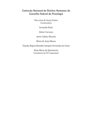 Comissão Nacional de Direitos Humanos do
Conselho Federal de Psicologia
Ana Luiza de Souza Castro
Coordenadora
Fernanda Otoni
Edmar Carrusca
Janne Calhau Mourão
Maria de Jesus Moura
Claudia Regina Brandão Sampaio Fernandes da Costa
Deise Maria do Nascimento
Conselheira do CFP responsável
 