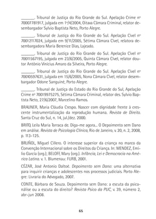 65
______. Tribunal de Justiça do Rio Grande do Sul. Apelação Crime nº
70007781917, julgada em 1º/4/2004, Oitava Câmara Criminal, relator de-
sembargador Sylvio Baptista Neto, Porto Alegre.
______. Tribunal de Justiça do Rio Grande do Sul. Apelação Cível nº
70012117024, julgada em 9/11/2005, Sétima Câmara Cível, relatora de-
sembargadora Maria Berenice Dias, Lajeado.
______. Tribunal de Justiça do Rio Grande do Sul. Apelação Cível nº
70011567195, julgada em 23/6/2005, Quinta Câmara Cível, relator dou-
tor Antônio Vinícius Amaro da Silveira, Porto Alegre.
______. Tribunal de Justiça do Rio Grande do Sul. Apelação Cível nº
70010597631, julgada em 15/6/2005, Nona Câmara Cível, relator desem-
bargador Odone Sanguiné, Porto Alegre.
______. Tribunal de Justiça do Estado do Rio Grande do Sul, Apelação
Crime nº 70019975275, Sétima Câmara Criminal, relator des. Sylvio Bap-
tista Neto, 27/6/2007, Marcelino Ramos.
BRAUNER, Maria Cláudia Crespo. Nascer com dignidade frente à cres-
cente instrumentalização da reprodução humana. Revista de Direito.
Santa Cruz do Sul, n. 14, jul./dez. 2000.
BRITO, Leila Maria Torraca de. Diga-me agora... O Depoimento sem Dano
em análise. Revista de Psicologia Clínica, Rio de Janeiro, v. 20, n. 2, 2008,
p. 113-125.
BRUÑOL, Miguel Cillero. O interesse superior da criança no marco da
Convenção Internacional sobre os Direitos da Criança. In: MENDEZ, Emí-
lio García (org.); BELOFF, Mary (org.). Infância, Lei e Democracia na Amé-
rica Latina. v. 1. Blumenau: FURB, 2001.
CÉZAR, José Antonio Daltoé. Depoimento sem Dano: uma alternativa
para inquirir crianças e adolescentes nos processos judiciais. Porto Ale-
gre: Livraria do Advogado, 2007.
CONTE, Bárbara de Souza. Depoimento sem Dano: a escuta da psica-
nálise ou a escuta do direito? Revista Psico da PUC, v. 39, número 2,
abr-jun 2008.
 