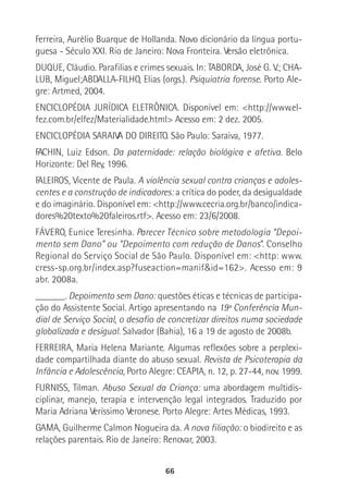 66
Ferreira, Aurélio Buarque de Hollanda. Novo dicionário da língua portu-
guesa - Século XXI. Rio de Janeiro: Nova Fronteira. Versão eletrônica.
DUQUE, Cláudio. Parafilias e crimes sexuais. In: TABORDA, José G. V.; CHA-
LUB, Miguel;ABDALLA-FILHO, Elias (orgs.). Psiquiatria forense. Porto Ale-
gre: Artmed, 2004.
ENCICLOPÉDIA JURÍDICA ELETRÔNICA. Disponível em: <http://www.el-
fez.com.br/elfez/Materialidade.html> Acesso em: 2 dez. 2005.
ENCICLOPÉDIA SARAIVA DO DIREITO. São Paulo: Saraiva, 1977.
FACHIN, Luiz Edson. Da paternidade: relação biológica e afetiva. Belo
Horizonte: Del Rey, 1996.
FALEIROS, Vicente de Paula. A violência sexual contra crianças e adoles-
centes e a construção de indicadores: a crítica do poder, da desigualdade
e do imaginário. Disponível em: <http://www.cecria.org.br/banco/indica-
dores%20texto%20faleiros.rtf>. Acesso em: 23/6/2008.
FÁVERO, Eunice Teresinha. Parecer Técnico sobre metodologia “Depoi-
mento sem Dano” ou “Depoimento com redução de Danos”. Conselho
Regional do Serviço Social de São Paulo. Disponível em: <http: www.
cress-sp.org.br/index.asp?fuseaction=manif&id=162>. Acesso em: 9
abr. 2008a.
______. Depoimento sem Dano: questões éticas e técnicas de participa-
ção do Assistente Social. Artigo apresentando na 19ª Conferência Mun-
dial de Serviço Social, o desafio de concretizar direitos numa sociedade
globalizada e desigual. Salvador (Bahia), 16 a 19 de agosto de 2008b.
FERREIRA, Maria Helena Mariante. Algumas reflexões sobre a perplexi-
dade compartilhada diante do abuso sexual. Revista de Psicoterapia da
Infância e Adolescência, Porto Alegre: CEAPIA, n. 12, p. 27-44, nov. 1999.
FURNISS, Tilman. Abuso Sexual da Criança: uma abordagem multidis-
ciplinar, manejo, terapia e intervenção legal integrados. Traduzido por
Maria Adriana Veríssimo Veronese. Porto Alegre: Artes Médicas, 1993.
GAMA, Guilherme Calmon Nogueira da. A nova filiação: o biodireito e as
relações parentais. Rio de Janeiro: Renovar, 2003.
 