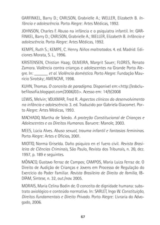 67
GARFINKEL, Barry D.; CARLSON, Grabrielle A.; WELLER, Elizabeth B. In-
fância e adolescência. Porto Alegre: Artes Médicas, 1992.
JOHNSON, Charles F. Abuso na infância e o psiquiatra infantil. In: GAR-In: GAR-
FINKEL, Barry D.; CARLSON, Grabrielle A.; WELLER, Elizabeth B. Infância e
adolescência. Porto Alegre: Artes Médicas, 1992.
KEMPE, Ruth S.; KEMPE, C. Henry. Niños maltratados. 4. ed. Madrid: Edi-
ciones Morata, S. L., 1996.
KRISTENSEN, Chistian Haag; OLIVEIRA, Margrit Sauer; FLORES, Renato
Zamora. Violência contra crianças e adolescentes na Grande Porto Ale-
gre. In: ______ et al. Violência doméstica. Porto Alegre: Fundação Mau-
rício Sirotsky; AMENCAR, 1998.
KUHN, Thomas. O conceito de paradigma. Disponível em:<http://esbclu-
befilosofia.blogspot.com/2006/03>. Acesso em: 14/9/2008
LEWIS, Melvin; VOLKMAR, Fred R. Aspectos clínicos do desenvolvimento
na infância e adolescência. 3. ed. Traduzido por Gabriela Giacomet. Por-
to Alegre: Artes Médicas, 1993.
MACHADO, Martha de Toledo. A proteção Constitucional de Crianças e
Adolescentes e os Direitos Humanos. Baruere: Manole, 2003.
MEES, Lúcia Alves. Abuso sexual, trauma infantil e fantasias femininas.
Porto Alegre: Artes e Ofícios, 2001.
MIOTTO, Norma Griselda. Daño psiquico en el fuero civil. Revista Brasi-
leira de Ciências Criminais, São Paulo, Revista dos Tribunais, n. 20, dez.
1997, p. 189 e seguintes.
MÔNACO, Gustavo Ferraz de Campos; CAMPOS, Maria Luiza Ferraz de. O
Direito de Audição de Crianças e Jovens em Processo de Regulação do
Exercício do Poder Familiar. Revista Brasileira de Direito de Família, IB-
DFAM, Síntese, n. 32, out./nov. 2005.
MORAIS, Maria Celina Bodin de. O conceito de dignidade humana: subs-
trato axiológico e conteúdo normativo. In: SARLET, Ingo W. Constituição,
Direitos Fundamentais e Direito Privado. Porto Alegre: Livraria do Advo-
gado, 2006.
 