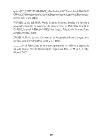 69
quivos/17_21111527252882008_Manifestação%20contrária%20do%20
CFP%20CNDH%20sobre%20o%20Depoimento%20sem%20Dano.doc>.
Acesso em: 9 abr. 2008.
WERNER, Jairo; WERNER, Maria Cristina Milanez. Direito de família e
psiquiatria forense da criança e do adolescente. In: TABORDA, José G. V.;
CHALUB, Miguel; ABDALLA-FILHO, Elias (orgs.). Psiquiatria forense. Porto
Alegre: Artmed, 2004.
ZAVASCHI, Maria Lucrecia Scherer et al. Abuso sexual em crianças: uma
revisão. Jornal de Pediatria, local, v. 67, 1991.
______ et al. Associação entre trauma por perda na infância e depressão
na vida adulta. Revista Brasileira de Psiquiatria, local, v. 24, n. 4, p. 189-
95, out. 2002.
 