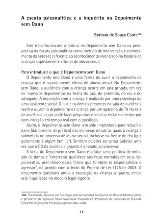 71
A escuta psicanalítica e o inquérito no Depoimento
sem Dano
Bárbara de Souza Conte106
Este trabalho discute a prática do Depoimento sem Dano na pers-
pectiva da escuta psicanalítica como método de intervenção e conheci-
mento da verdade referente ao acontecimento vivenciado na história de
crianças supostamente vítimas de abuso sexual.
Para introduzir o que é Depoimento sem Dano
O Depoimento sem Dano é uma forma de ouvir o depoimento da
criança que é supostamente vítima de abuso sexual. No Depoimento
sem Dano, a audiência com a criança ocorre em sala privada, em vez
de inúmeros depoimentos na frente do juiz, do promotor, do réu e do
advogado. A inquirição com a criança é realizada por uma psicóloga ou
uma assistente social. O juiz e os demais presentes na sala de audiência
veem e ouvem o depoimento da criança por um aparelho de TV. Na sala
de audiência, o juiz pode fazer perguntas e solicitar esclarecimentos por
comunicação em tempo real com o psicólogo.
Assim, o Depoimento sem Dano tem sido implantado para reduzir o
dano (daí o nome da prática) das inúmeras oitivas às quais a criança é
submetida no processo de abuso sexual, inclusive na frente do réu (que
geralmente é algum familiar). Também objetiva ser prova judicial, uma
vez que o CD da audiência gravada é anexado ao processo.
A ideia do Depoimento sem Dano é adotar uma política de redu-
ção de danos e “emprestar qualidade aos fatos narrados em seus de-
poimentos, permitindo dessa forma que também se responsabilize o
agressor”, de acordo com o texto do Projeto de Lei 4126 de 2004. O
documento questiona ainda a exposição da criança a quatro, cinco,
seis inquirições no modelo legal vigente,
106. Psicanalista. Doutora em Psicologia pela Universidad Autónoma de Madrid. Membro pleno
e presidente da Sigmund Freud Associação Psicanalítica. Presidente da Comissão de Ética do
Conselho Regional de Psicologia, gestão 2004-2007.
 