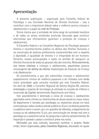 Apresentação
A presente publicação – organizada pelo Conselho Federal de
Psicologia e sua Comissão Nacional de Direitos Humanos – visa a
contribuir com o importante debate sobre a violência contra crianças e
adolescentes e o papel da rede de Proteção.
Temos clareza que a seriedade do tema exige da sociedade brasileira
e de todos os atores envolvidos profunda discussão para construir
alternativas que efetivamente garantam a proteção de crianças e
adolescentes.
O Conselho Federal e os Conselhos Regionais de Psicologia possuem
história e reconhecimento público na defesa dos Direitos Humanos e
na construção de práticas profissionais comprometidas com o respeito
à dignidade, à igualdade de direitos e à integridade do ser humano.
Portanto, nossas preocupações e ações no sentido de assegurar os
Direitos Humanos de todas as pessoas não são recentes. Particularmente,
nos temas relativos a crianças e adolescentes, assumimos postura
intransigente de defesa da efetiva implantação do Estatuto da Criança
e do Adolescente.
Os procedimentos a que são submetidos crianças e adolescentes
supostamente vítimas de violência passaram a ser tratados com ainda
maior prioridade após consulta recebida por este Conselho Federal.
Em abril de 2006, o Conselho Regional da Sétima Região-RS, solicitou
orientação a respeito de tecnologia já utilizada no Juizado da infância e
Juventude da Capital, denominada Depoimento sem Dano.
Este procedimento é destinado à oitiva de crianças e adolescentes
apontados como vítimas ou testemunhas de abuso sexual ou maus-tratos.
Tal depoimento é tomado por psicólogos ou assistentes sociais em local
conectadoporvídeoeáudioàsaladeaudiência.Ojuizeosdemaispresentes
à audiência veem e ouvem, por um aparelho de televisão, o depoimento da
criança ou do adolescente. O juiz, por comunicação em tempo real com o
psicólogo ou o assistente social, faz perguntas e solicita esclarecimentos. Tal
inquirição é gravada e passa a constituir prova nos autos.
Motivados por essa consulta, buscamos conhecer o projeto. Desde
então, foram organizadas, pelos Conselhos Regionais, discussões na quase
 