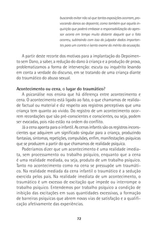 72
buscando evitar não só que tantas exposições ocorram, pro-
vocando danos ao depoente, como também que aquela in-
quirição que poderá embasar a responsabilização do agres-
sor ocorra em tempo muito distante daquele que o fato
ocorreu, subtraindo com isso do julgador dados importan-
tes para um correto e isento exame do mérito da acusação.
A partir deste recorte dos motivos para a implantação do Depoimen-
to sem Dano, a saber, a redução do dano à criança e a produção de prova,
problematizamos a forma de intervenção: escuta ou inquérito levando
em conta a verdade do discurso, em se tratando de uma criança diante
do traumático do abuso sexual.
Acontecimento ou cena, o lugar do traumático?
A psicanálise nos ensina que há diferença entre acontecimento e
cena. O acontecimento está ligado ao fato, o que chamamos de realida-
de factual ou material e diz respeito aos registros perceptivos que uma
criança tem quanto ao vivido. Do registro de um acontecimento ocor-
rem recordações que são pré-conscientes e conscientes, ou seja, podem
ser evocadas, pois não estão na ordem do conflito.
Já a cena aponta para o infantil. As cenas infantis são os registros incons-
cientes que adquirem um significado singular para a criança, produzindo
fantasias, sintomas, repetições, compulsões, enfim, manifestações psíquicas
que se produzem a partir do que chamamos de realidade psíquica.
Poderíamos dizer que um acontecimento é uma realidade imedia-
ta, sem processamento ou trabalho psíquico, enquanto que a cena
é uma realidade mediada, ou seja, produto de um trabalho psíquico.
Tanto no acontecimento como na cena se pressupõe um traumáti-
co. Na realidade mediada da cena infantil o traumático é a sedução
exercida pelos pais. Na realidade imediata de um acontecimento, o
traumático é um excesso de excitação que impede ou interrompe o
trabalho psíquico. Entendemos por trabalho psíquico a condição de
inibição das excitações em suas quantidades excessivas, a formação
de barreiras psíquicas que abrem novas vias de satisfação e a qualifi-
cação afetivamente das experiências.
 