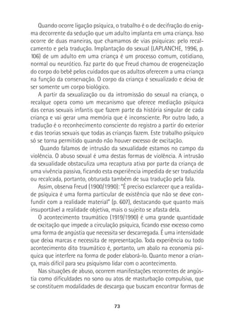 73
Quando ocorre ligação psíquica, o trabalho é o de decifração do enig-
ma decorrente da sedução que um adulto implanta em uma criança. Isso
ocorre de duas maneiras, que chamamos de vias psíquicas: pelo recal-
camento e pela tradução. Implantação do sexual (LAPLANCHE, 1996, p.
106) de um adulto em uma criança é um processo comum, cotidiano,
normal ou neurótico. Faz parte do que Freud chamou de erogeneização
do corpo do bebê pelos cuidados que os adultos oferecem a uma criança
na função da conservação. O corpo da criança é sexualizado e deixa de
ser somente um corpo biológico.
A partir da sexualização ou da intromissão do sexual na criança, o
recalque opera como um mecanismo que oferece mediação psíquica
das cenas sexuais infantis que fazem parte da história singular de cada
criança e vai gerar uma memória que é inconsciente. Por outro lado, a
tradução é o reconhecimento consciente do registro a partir do exterior
e das teorias sexuais que todas as crianças fazem. Este trabalho psíquico
só se torna permitido quando não houver excesso de excitação.
Quando falamos de intrusão da sexualidade estamos no campo da
violência. O abuso sexual é uma destas formas de violência. A intrusão
da sexualidade obstaculiza uma recaptura ativa por parte da criança de
uma vivência passiva, ficando esta experiência impedida de ser traduzida
ou recalcada, portanto, obturada também de sua tradução pela fala.
Assim, observa Freud (1900/1990): “É preciso esclarecer que a realida-
de psíquica é uma forma particular de existência que não se deve con-
fundir com a realidade material” (p. 607), destacando que quanto mais
insuportável a realidade objetiva, mais o sujeito se afasta dela.
O acontecimento traumático (1919/1990) é uma grande quantidade
de excitação que impede a circulação psíquica, ficando esse excesso como
uma forma de angústia que necessita ser descarregada. É uma intensidade
que deixa marcas e necessita de representação. Toda experiência ou todo
acontecimento dito traumático é, portanto, um abalo na economia psí-
quica que interfere na forma de poder elaborá-lo. Quanto menor a crian-
ça, mais difícil para seu psiquismo lidar com o acontecimento.
Nas situações de abuso, ocorrem manifestações recorrentes de angús-
tia como dificuldades no sono ou atos de masturbação compulsiva, que
se constituem modalidades de descarga que buscam encontrar formas de
 