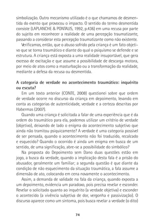 74
simbolização. Outro mecanismo utilizado é o que chamamos de desmen-
tida do evento que provocou o impacto. O sentido do termo desmentida
consiste (LAPLANCHE & PONTALIS, 1992, p.436) em uma recusa por parte
do sujeito em reconhecer a realidade de uma percepção traumatizante,
passando a considerar esta percepção traumatizante como não existente.
Verificamos, então, que o abuso sofrido pela criança é um fato objeti-
vo que se torna traumático e diante do qual o psiquismo se defende e se
estrutura. A criança está exposta a uma realidade insuportável, que gera
excesso de excitação e que assume a possibilidade de descarga motora,
por meio de atos como a masturbação ou a transformação da realidade,
mediante a defesa da recusa ou desmentida.
A categoria de verdade no acontecimento traumático: inquérito
ou escuta?
Em um texto anterior (CONTE, 2008) questionei sobre que ordem
de verdade ocorre no discurso da criança em depoimento, levando em
conta as categorias de autenticidade, verdade e a certeza descritas por
Habermas (2007).
Quando uma criança é solicitada a falar de uma experiência que é da
ordem do traumático para ela, podemos utilizar um critério de verdade
(objetivo), deixando de lado o enigma do acontecimento subjetivo que
ainda não tramitou psiquicamente? A verdade é uma categoria possível
de ser pensada, quando o acontecimento não foi traduzido, recalcado
e esquecido? Quando o ocorrido é ainda um enigma em busca de um
sentido, de uma significação, abre-se a possibilidade do simbólico?
Na proposta do Depoimento sem Dano duas questões estão em
jogo, a busca da verdade, quando a implicação desta fala é a prisão do
abusador, geralmente um familiar; a segunda questão é que diante da
condição de não esquecimento da situação traumática, a fala assume a
dimensão de ato, colocando em cena novamente o acontecimento.
Assim, a demanda de validade na fala da criança, quando exposta a
um depoimento, evidencia um paradoxo, pois precisa revelar e esconder.
Revelar o solicitado quanto ao inquérito (a verdade objetiva) e esconder
o acontecido (a vivência subjetiva de dor, vergonha e passivização). O
discurso aparece como um sintoma, pois busca revelar a verdade (o dito)
 