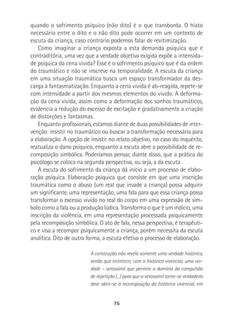 75
quando o sofrimento psíquico (não dito) é o que transborda. O hiato
necessário entre o dito e o não dito pode ocorrer em um contexto de
escuta da criança, caso contrário podemos falar de revitimização.
Como imaginar a criança exposta a esta demanda psíquica que é
contraditória, uma vez que a verdade objetiva exigida expõe a intensida-
de psíquica da cena vivida? Esse é o sofrimento psíquico que é da ordem
do traumático e não se inscreve na temporalidade. A escuta da criança
em uma situação traumática busca um espaço transformador da des-
carga à fantasmatização. Enquanto a cena vivida é ab-reagida, repete-se
com intensidade a partir dos mesmos elementos do vivido. A deforma-
ção da cena vivida, assim como a deformação dos sonhos traumáticos,
evidencia a redução do excesso de excitação e gradativamente a criação
de distorções e fantasmas.
Enquanto profissionais, estamos diante de duas possibilidades de inter-
venção: insistir no traumático ou buscar a transformação necessária para
a elaboração. A opção de insistir no relato objetivo, no caso do inquérito,
reatualiza o dano psíquico, enquanto a escuta abre a possibilidade de re-
composição simbólica. Poderíamos pensar, diante disso, que a prática do
psicólogo se coloca na segunda perspectiva, ou seja, a da escuta.
A escuta do sofrimento da criança dá início a um processo de elabo-
ração psíquica. Elaboração psíquica que consiste em que uma inscrição
traumática como o abuso (um real que invade a criança) possa adquirir
um significante, uma representação, uma fala para que essa criança possa
transformar o excesso vivido no real do corpo em uma expressão de sím-
bolo como a fala ou a produção lúdica. Transforma o que é um indício, uma
inscrição da violência, em uma representação processada psiquicamente
pela recomposição simbólica. O ato de fala, nessa perspectiva, é terapêuti-
co e visa a recompor psiquicamente a criança, porém necessita da escuta
analítica. Dito de outra forma, a escuta efetiva o processo de elaboração.
A construção não revela somente uma verdade histórica,
senão que entretece, com o histórico vivencial, uma ver-
dade – verossímil que permite o domínio da compulsão
de repetição (...) para que o verossímil torne-se verdadeiro
deve abrir-se à recomposição do histórico vivencial, em
 