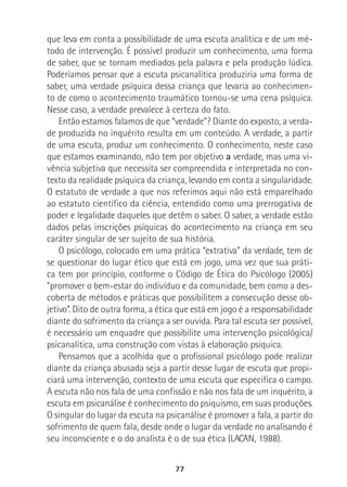 77
que leva em conta a possibilidade de uma escuta analítica e de um mé-
todo de intervenção. É possível produzir um conhecimento, uma forma
de saber, que se tornam mediados pela palavra e pela produção lúdica.
Poderíamos pensar que a escuta psicanalítica produziria uma forma de
saber, uma verdade psíquica dessa criança que levaria ao conhecimen-
to de como o acontecimento traumático tornou-se uma cena psíquica.
Nesse caso, a verdade prevalece à certeza do fato.
Então estamos falamos de que “verdade”? Diante do exposto, a verda-
de produzida no inquérito resulta em um conteúdo. A verdade, a partir
de uma escuta, produz um conhecimento. O conhecimento, neste caso
que estamos examinando, não tem por objetivo a verdade, mas uma vi-
vência subjetiva que necessita ser compreendida e interpretada no con-
texto da realidade psíquica da criança, levando em conta a singularidade.
O estatuto de verdade a que nos referimos aqui não está emparelhado
ao estatuto científico da ciência, entendido como uma prerrogativa de
poder e legalidade daqueles que detêm o saber. O saber, a verdade estão
dados pelas inscrições psíquicas do acontecimento na criança em seu
caráter singular de ser sujeito de sua história.
O psicólogo, colocado em uma prática “extrativa” da verdade, tem de
se questionar do lugar ético que está em jogo, uma vez que sua práti-
ca tem por princípio, conforme o Código de Ética do Psicólogo (2005)
“promover o bem-estar do indivíduo e da comunidade, bem como a des-
coberta de métodos e práticas que possibilitem a consecução desse ob-
jetivo”. Dito de outra forma, a ética que está em jogo é a responsabilidade
diante do sofrimento da criança a ser ouvida. Para tal escuta ser possível,
é necessário um enquadre que possibilite uma intervenção psicológica/
psicanalítica, uma construção com vistas à elaboração psíquica.
Pensamos que a acolhida que o profissional psicólogo pode realizar
diante da criança abusada seja a partir desse lugar de escuta que propi-
ciará uma intervenção, contexto de uma escuta que especifica o campo.
A escuta não nos fala de uma confissão e não nos fala de um inquérito, a
escuta em psicanálise é conhecimento do psiquismo, em suas produções.
O singular do lugar da escuta na psicanálise é promover a fala, a partir do
sofrimento de quem fala, desde onde o lugar da verdade no analisando é
seu inconsciente e o do analista é o de sua ética (LACAN, 1988).
 