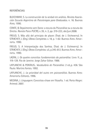 78
REFERÊNCIAS
BLEICHMAR, S. La construcción de la verdad em análisis. Revista Asocia-
ción Escuela Argentina de Psicoterapia para Graduados. n. 16. Buenos
Aires. 1990.
CONTE, B. Depoimento sem Dano: a escuta da Psicanálise ou a escuta do
Direito. Revista Psico PUCRS, v. 39, n. 2, pp. 219-223, abr./jun.2008.
FREUD, S. Más allá del principio de placer. (Trad. de J. Etcheverry). In
STRACHEY, J. (Org.) Obras Completas. v. 18, p. 1-62. Buenos Aires: Amor-
rortu. 1990.
FREUD, S. A Interpretação dos Sonhos. (Trad. de J. Etcheverry). In
STRACHEY, J. (Org.) Obras Completas. v.5, p.345-612. Buenos Aires: Amor-
rortu. 1990.
LACAN, J. Os quatro conceitos fundamentais da psicanálise. Livro 11, p.
119-129. Rio de Janeiro: Jorge Zahar Editor. 1988.
LAPLANCHE & PONTALIS.. Vocabulário de Psicanálise. 2 ed.,p. 436. São
Paulo: Martins Fontes. 1992.
LAPLANCHE, J. La prioridad del outro em psicoanálisis. Buenos Aires:
Amorrortu Editores. 1996.
MEDINA, J. Linguagem. Conceitos-chave em filosofia. 1 ed. Porto Alegre:
Artmed. 2007.
 