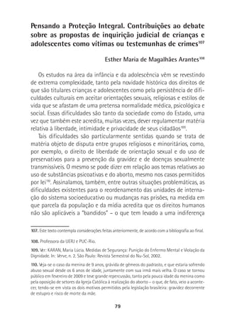 79
Pensando a Proteção Integral. Contribuições ao debate
sobre as propostas de inquirição judicial de crianças e
adolescentes como vítimas ou testemunhas de crimes107
Esther Maria de Magalhães Arantes108
Os estudos na área da infância e da adolescência vêm se revestindo
de extrema complexidade, tanto pela novidade histórica dos direitos de
que são titulares crianças e adolescentes como pela persistência de difi-
culdades culturais em aceitar orientações sexuais, religiosas e estilos de
vida que se afastam de uma pretensa normalidade médica, psicológica e
social. Essas dificuldades são tanto da sociedade como do Estado, uma
vez que também este acredita, muitas vezes, dever regulamentar matéria
relativa à liberdade, intimidade e privacidade de seus cidadãos109
.
Tais dificuldades são particularmente sentidas quando se trata de
matéria objeto de disputa entre grupos religiosos e minoritários, como,
por exemplo, o direito de liberdade de orientação sexual e do uso de
preservativos para a prevenção da gravidez e de doenças sexualmente
transmissíveis. O mesmo se pode dizer em relação aos temas relativos ao
uso de substâncias psicoativas e do aborto, mesmo nos casos permitidos
por lei110
. Assinalamos, também, entre outras situações problemáticas, as
dificuldades existentes para o reordenamento das unidades de interna-
ção do sistema socioeducativo ou mudanças nas prisões, na medida em
que parcela da população e da mídia acredita que os direitos humanos
não são aplicáveis a “bandidos” – o que tem levado a uma indiferença
107. Este texto contempla considerações feitas anteriormente, de acordo com a bibliografia ao final.
108. Professora da UERJ e PUC-Rio.
109. Ver: KARAN, Maria Lúcia. Medidas de Segurança: Punição do Enfermo Mental e Violação da
Dignidade. In: Verve, n. 2. São Paulo: Revista Semestral do Nu-Sol, 2002.
110. Veja-se o caso da menina de 9 anos, grávida de gêmeos do padrasto, e que estaria sofrendo
abuso sexual desde os 6 anos de idade, juntamente com sua irmã mais velha. O caso se tornou
público em fevereiro de 2009 e teve grande repercussão, tanto pela pouca idade da menina como
pela oposição de setores da Igreja Católica à realização do aborto – o que, de fato, veio a aconte-
cer, tendo-se em vista os dois motivos permitidos pela legislação brasileira: gravidez decorrente
de estupro e risco de morte da mãe.
 