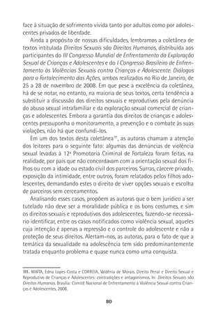 80
face à situação de sofrimento vivida tanto por adultos como por adoles-
centes privados de liberdade.
Ainda a propósito de nossas dificuldades, lembramos a coletânea de
textos intitulada Direitos Sexuais são Direitos Humanos, distribuída aos
participantes do III Congresso Mundial de Enfrentamento da Exploração
Sexual de Crianças e Adolescentes e do I Congresso Brasileiro de Enfren-
tamento às Violências Sexuais contra Crianças e Adolescente. Diálogos
para o Fortalecimento das Ações, ambos realizados no Rio de Janeiro, de
25 a 28 de novembro de 2008. Em que pese a excelência da coletânea,
há de se notar, no entanto, na maioria de seus textos, certa tendência a
substituir a discussão dos direitos sexuais e reprodutivos pela denúncia
do abuso sexual intrafamiliar e da exploração sexual comercial de crian-
ças e adolescentes. Embora a garantia dos direitos de crianças e adoles-
centes pressuponha o monitoramento, a prevenção e o combate às suas
violações, não há que confundi-los.
Em um dos textos desta coletânea111
, as autoras chamam a atenção
dos leitores para o seguinte fato: algumas das denúncias de violência
sexual levadas à 12ª Promotoria Criminal de Fortaleza foram feitas, na
realidade, por pais que não concordavam com a orientação sexual dos fi-
lhos ou com a idade ou estado civil dos parceiros. Surras, cárcere privado,
exposição da intimidade, entre outros, foram relatados pelos filhos ado-
lescentes, demandando estes o direito de viver opções sexuais e escolha
de parceiros sem cerceamentos.
Analisando esses casos, propõem as autoras que o bem jurídico a ser
tutelado não deve ser a moralidade pública e os bons costumes, e sim
os direitos sexuais e reprodutivos dos adolescentes, fazendo-se necessá-
rio identificar, entre os casos notificados como violência sexual, aqueles
cuja intenção é apenas a repressão e o controle do adolescente e não a
proteção de seus direitos. Alertam-nos, as autoras, para o fato de que a
temática da sexualidade na adolescência tem sido predominantemente
tratada enquanto problema e quase nunca como uma conquista.
111. MATTA, Edna Lopes Costa e CORREIA, Valdênia de Morais. Direito Penal e Direito Sexual e
Reprodutivo de Crianças e Adolescentes: contradições e antagonismos. In: Direitos Sexuais são
Direitos Humanos. Brasília: Comitê Nacional de Enfrentamento à Violência Sexual contra Crian-
ças e Adolescentes, 2008.
 