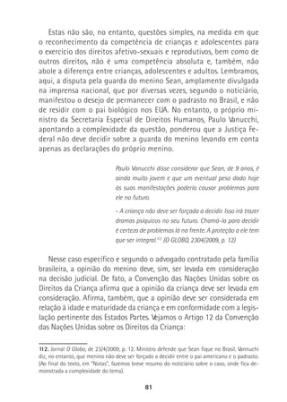 81
Estas não são, no entanto, questões simples, na medida em que
o reconhecimento da competência de crianças e adolescentes para
o exercício dos direitos afetivo-sexuais e reprodutivos, bem como de
outros direitos, não é uma competência absoluta e, também, não
abole a diferença entre crianças, adolescentes e adultos. Lembramos,
aqui, a disputa pela guarda do menino Sean, amplamente divulgada
na imprensa nacional, que por diversas vezes, segundo o noticiário,
manifestou o desejo de permanecer com o padrasto no Brasil, e não
de residir com o pai biológico nos EUA. No entanto, o próprio mi-
nistro da Secretaria Especial de Direitos Humanos, Paulo Vanucchi,
apontando a complexidade da questão, ponderou que a Justiça Fe-
deral não deve decidir sobre a guarda do menino levando em conta
apenas as declarações do próprio menino.
Paulo Vanucchi disse considerar que Sean, de 9 anos, é
ainda muito jovem e que um eventual peso dado hoje
às suas manifestações poderia causar problemas para
ele no futuro.
- A criança não deve ser forçada a decidir. Isso irá trazer
dramas psíquicos no seu futuro. Chamá-la para decidir
é certeza de problemas lá na frente. A proteção a ele tem
que ser integral.112
(O GLOBO, 2304/2009, p. 12)
Nesse caso específico e segundo o advogado contratado pela família
brasileira, a opinião do menino deve, sim, ser levada em consideração
na decisão judicial. De fato, a Convenção das Nações Unidas sobre os
Direitos da Criança afirma que a opinião da criança deve ser levada em
consideração. Afirma, também, que a opinião deve ser considerada em
relação à idade e maturidade da criança e em conformidade com a legis-
lação pertinente dos Estados Partes. Vejamos o Artigo 12 da Convenção
das Nações Unidas sobre os Direitos da Criança:
112. Jornal O Globo, de 23/4/2009, p. 12. Ministro defende que Sean fique no Brasil. Vannuchi
diz, no entanto, que menino não deve ser forçado a decidir entre o pai americano e o padrasto.
(Ao final do texto, em “Notas”, fazemos breve resumo do noticiário sobre o caso, onde fica de-
monstrada a complexidade do tema).
 