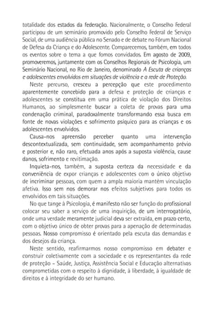 totalidade dos estados da federação. Nacionalmente, o Conselho Federal
participou de um seminário promovido pelo Conselho Federal de Serviço
Social, de uma audiência pública no Senado e de debate no Fórum Nacional
de Defesa da Criança e do Adolescente. Comparecemos, também, em todos
os eventos sobre o tema a que fomos convidados. Em agosto de 2009,
promoveremos, juntamente com os Conselhos Regionais de Psicologia, um
Seminário Nacional, no Rio de Janeiro, denominado A Escuta de crianças
e adolescentes envolvidos em situações de violência e a rede de Proteção.
Neste percurso, cresceu a percepção que este procedimento
aparentemente concebido para a defesa e proteção de crianças e
adolescentes se constitua em uma prática de violação dos Direitos
Humanos, ao simplesmente buscar a coleta de provas para uma
condenação criminal, paradoxalmente transformando essa busca em
fonte de novas violações e sofrimento psíquico para as crianças e os
adolescentes envolvidos.
Causa-nos apreensão perceber quanto uma intervenção
descontextualizada, sem continuidade, sem acompanhamento prévio
e posterior e, não raro, efetuada anos após a suposta violência, cause
danos, sofrimento e revitimação.
Inquieta-nos, também, a suposta certeza da necessidade e da
conveniência de expor crianças e adolescentes com o único objetivo
de incriminar pessoas, com quem a ampla maioria mantém vinculação
afetiva. Isso sem nos demorar nos efeitos subjetivos para todos os
envolvidos em tais situações.
No que tange à Psicologia, é manifesto não ser função do profissional
colocar seu saber a serviço de uma inquirição, de um interrogatório,
onde uma verdade meramente judicial deva ser extraída, em prazo certo,
com o objetivo único de obter provas para a apenação de determinadas
pessoas. Nosso compromisso é orientado pela escuta das demandas e
dos desejos da criança.
Neste sentido, reafirmarmos nosso compromisso em debater e
construir coletivamente com a sociedade e os representantes da rede
de proteção – Saúde, Justiça, Assistência Social e Educação alternativas
comprometidas com o respeito à dignidade, à liberdade, à igualdade de
direitos e à integridade do ser humano.
 