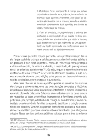 82
1. Os Estados Partes assegurarão à criança que estiver
capacitada a formular seus próprios juízos o direito de
expressar suas opiniões livremente sobre todos os as-
suntos relacionados com a criança, levando-se devida-
mente em consideração essas opiniões, em função da
idade e maturidade da criança.
2. Com tal propósito, se proporcionará à criança, em
particular, a oportunidade de ser ouvida em todo pro-
cesso judicial ou administrativo que afete a mesma,
quer diretamente quer por intermédio de um represen-
tante ou órgão apropriado, em conformidade com as
regras processuais da legislação nacional.
Pensar essas questões requer, portanto, uma problematização tanto
do “lugar social de crianças e adolescentes e as discriminações etárias e
de gerações a que estão expostos”, como de “conceitos como proteção
e desenvolvimento, de norma e direito, e, sobretudo, de protagonismo
social de crianças adolescentes”113
. Ou seja, requer o reconhecimento da
existência de uma tensão114
, a ser constantemente pensada, e não ne-
cessariamente de uma contradição, entre pessoa em desenvolvimento e
sujeito de direitos, entre proteção e autonomia.
Mas essas não são as únicas questões postas ao exercício dos direitos
de crianças e adolescentes, uma vez que situações concretas e históricas
de pobreza e exclusão social das famílias interferem e mesmo impedem o
exercício pleno da cidadania. Sabemos dos cuidados com os quais devem
ser revestidos os casos de conflitos interpessoais e familiares, quando pais
justificam, por exemplo, o trabalho da criança ou do adolescente como es-
tratégia de sobrevivência familiar, ou quando justificam a criação de seus
filhos por parentes, vizinhos ou patrões como sendo cuidado e não aban-
dono, e se revoltam quando as crianças são encaminhadas para abrigos ou
adoção. Nesse sentido, políticas públicas voltadas para a área da criança
113. MELO, Eduardo Rezende. Direito e norma no campo da sexualidade na infância e na adoles-
cência. In: Criança e Adolescente. Direitos e Sexualidades. São Paulo: ABMP, 2008.
114. Ver SOUZA, Solange Jobim. Criança e adolescente: construção histórica e social das concep-
ções de proteção, direitos e participação. Idem.
 