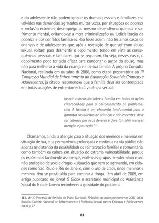 83
e do adolescente não podem ignorar os dramas pessoais e familiares en-
volvidos nas denúncias, agravados, muitas vezes, por situações de pobreza
e exclusão extremas, desemprego ou mesmo dependência química e so-
frimento mental, evitando-se a mera criminalização ou judicialização da
pobreza e dos conflitos familiares. Não fosse assim, não teríamos casos de
crianças e de adolescentes que, após a revelação de que sofreram abuso
sexual, voltam para desmentir o depoimento, tendo em vista as conse-
quências pessoais e familiares que se seguiram. Ou seja, nesses casos, o
depoimento pode ter sido eficaz para condenar o autor do abuso, mas
não para melhorar a vida da criança e a de sua família. A própria Consulta
Nacional, realizada em outubro de 2008, como etapa preparatória ao III
Congresso Mundial de Enfrentamento da Exploração Sexual de Crianças e
Adolescentes, já citado, recomendou que a família deva ser contemplada
em todas as ações de enfrentamento à violência sexual:
Inserir a discussão sobre a família em todas as ações
empreendidas para o enfrentamento da problemá-
tica. A família é um elemento fundamental para a
garantia dos direitos de crianças e adolescentes: deve
ser cobrada por seus deveres e deve também merecer
atenção e proteção 115
.
Chamamos, ainda, a atenção para a situação dos meninos e meninas em
situação de rua, cuja permanência prolongada e contínua na via pública não
apenas os distancia da possibilidade de reintegração familiar e comunitária,
como também os coloca em situação de extrema vulnerabilidade, porque
os expõe mais facilmente às doenças, violências, grupos de extermínio e uso
não protegido de sexo e drogas – situação que vem se agravando, em cida-
des como São Paulo e Rio de Janeiro, com o uso de crack, onde meninos e
meninas têm se prostituído para comprar a droga. Em abril de 2009, em
artigo publicado no jornal O Globo, o secretário municipal de Assistência
Social do Rio de Janeiro reconheceu a gravidade do problema:
115. Ver: O Processo de Revisão do Plano Nacional. Relatório de acompanhamento 2007-2008.
Brasília: Comitê Nacional de Enfrentamento à Violência Sexual contra Crianças e Adolescentes,
2008, p.27.
 