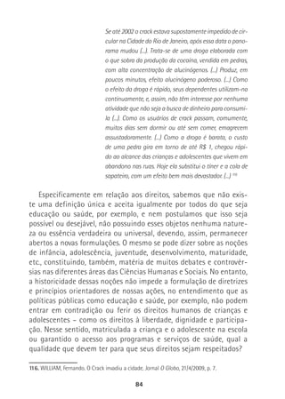 84
Se até 2002 o crack estava supostamente impedido de cir-
cular na Cidade do Rio de Janeiro, após essa data o pano-
rama mudou (...). Trata-se de uma droga elaborada com
o que sobra da produção da cocaína, vendida em pedras,
com alta concentração de alucinógenos. (...) Produz, em
poucos minutos, efeito alucinógeno poderoso. (...) Como
o efeito da droga é rápido, seus dependentes utilizam-na
continuamente, e, assim, não têm interesse por nenhuma
atividade que não seja a busca de dinheiro para consumi-
la (...). Como os usuários de crack passam, comumente,
muitos dias sem dormir ou até sem comer, emagrecem
assustadoramente. (...) Como a droga é barata, o custo
de uma pedra gira em torno de até R$ 1, chegou rápi-
do ao alcance das crianças e adolescentes que vivem em
abandono nas ruas. Hoje ela substitui o tíner e a cola de
sapateiro, com um efeito bem mais devastador. (...) 116
Especificamente em relação aos direitos, sabemos que não exis-
te uma definição única e aceita igualmente por todos do que seja
educação ou saúde, por exemplo, e nem postulamos que isso seja
possível ou desejável, não possuindo esses objetos nenhuma nature-
za ou essência verdadeira ou universal, devendo, assim, permanecer
abertos a novas formulações. O mesmo se pode dizer sobre as noções
de infância, adolescência, juventude, desenvolvimento, maturidade,
etc., constituindo, também, matéria de muitos debates e controvér-
sias nas diferentes áreas das Ciências Humanas e Sociais. No entanto,
a historicidade dessas noções não impede a formulação de diretrizes
e princípios orientadores de nossas ações, no entendimento que as
políticas públicas como educação e saúde, por exemplo, não podem
entrar em contradição ou ferir os direitos humanos de crianças e
adolescentes – como os direitos à liberdade, dignidade e participa-
ção. Nesse sentido, matriculada a criança e o adolescente na escola
ou garantido o acesso aos programas e serviços de saúde, qual a
qualidade que devem ter para que seus direitos sejam respeitados?
116. WILLIAM, Fernando. O Crack invadiu a cidade. Jornal O Globo, 21/4/2009, p. 7.
 
