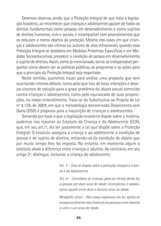 86
Devemos observar, ainda, que a Proteção Integral de que trata a legisla-
ção brasileira, ao reconhecer que crianças e adolescentes gozam de todos os
direitos fundamentais como pessoas em desenvolvimento e como sujeitos
de direitos humanos, civis e sociais, é incompatível com procedimentos que
os reduzam a meros objetos da proteção. Mesmo nos casos em que crian-
ças e adolescentes são vítimas ou autores de atos infracionais, quando essa
Proteção Integral se desdobra em Medidas Protetivas Específicas e em Me-
didas Socioeducativas, prevalece a condição de pessoa em desenvolvimento
e sujeito de direitos. Assim, como já mencionado, torna-se indispensável per-
guntar como devem ser as políticas públicas, os programas e as ações para
que o princípio da Proteção Integral seja respeitado.
Neste sentido, queremos trazer para análise uma proposta que vem
suscitando intenso debate, tanto pelo que traz de boas intenções e dese-
jos sinceros de solução para o grave problema do abuso sexual cometido
contra crianças e adolescentes, como pelo equivocado de suas proposi-
ções, no nosso entendimento. Trata-se do Substitutivo ao Projeto de Lei
nº 4.126, de 2004, em que a metodologia denominada Depoimento sem
Dano (DSD) é proposta para a inquirição de crianças e adolescentes.
Tomando por base o que a legislação brasileira dispõe sobre a matéria,
podemos nos reportar ao Estatuto da Criança e do Adolescente (ECA),
que, em seu art.1º, diz ser justamente a Lei que dispõe sobre a Proteção
Integral. O estatuto assegura à criança e ao adolescente a condição de
pessoa e de sujeito de direitos, retirando-os da condição de objeto que
por muito tempo lhes foi imposta. No entanto, em momento algum o
estatuto abole a diferença entre crianças e adultos. Ao contrário, em seu
artigo 2º, distingue, inclusive, a criança do adolescente;
Art. 1º - Esta lei dispõe sobre a proteção integral à crian-
ça e ao adolescente.
Art. 2º - Considera-se criança, para os efeitos desta lei,
a pessoa até doze anos de idade incompletos, e adoles-
cente aquele entre doze e dezoito anos de idade.
Parágrafo único – Nos casos expressos em lei, aplica-se
excepcionalmente este Estatuto às pessoas entre dezoito
e vinte e um anos de idade.
 