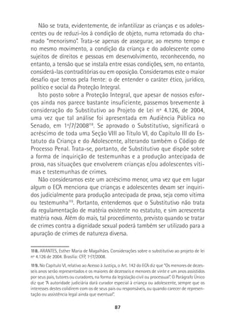 87
Não se trata, evidentemente, de infantilizar as crianças e os adoles-
centes ou de reduzi-los à condição de objeto, numa retomada do cha-
mado “menorismo”. Trata-se apenas de assegurar, ao mesmo tempo e
no mesmo movimento, a condição da criança e do adolescente como
sujeitos de direitos e pessoas em desenvolvimento, reconhecendo, no
entanto, a tensão que se instala entre essas condições, sem, no entanto,
considerá-las contraditórias ou em oposição. Consideramos este o maior
desafio que temos pela frente: o de entender o caráter ético, jurídico,
político e social da Proteção Integral.
Isto posto sobre a Proteção Integral, que apesar de nossos esfor-
ços ainda nos parece bastante insuficiente, passemos brevemente à
consideração do Substitutivo ao Projeto de Lei nº 4.126, de 2004,
uma vez que tal análise foi apresentada em Audiência Pública no
Senado, em 1º/7/2008118
. Se aprovado o Substitutivo, significará o
acréscimo de toda uma Seção VIII ao Título VI, do Capítulo III do Es-
tatuto da Criança e do Adolescente, alterando também o Código de
Processo Penal. Trata-se, portanto, de Substitutivo que dispõe sobre
a forma de inquirição de testemunhas e a produção antecipada de
prova, nas situações que envolverem crianças e/ou adolescentes víti-
mas e testemunhas de crimes.
Não consideramos este um acréscimo menor, uma vez que em lugar
algum o ECA menciona que crianças e adolescentes devam ser inquiri-
dos judicialmente para produção antecipada de prova, seja como vítima
ou testemunha119
. Portanto, entendemos que o Substitutivo não trata
da regulamentação de matéria existente no estatuto, e sim acrescenta
matéria nova. Além do mais, tal procedimento, previsto quando se tratar
de crimes contra a dignidade sexual poderá também ser utilizado para a
apuração de crimes de natureza diversa.
118. ARANTES, Esther Maria de Magalhães. Considerações sobre o substitutivo ao projeto de lei
nº 4.126 de 2004. Brasília: CFP, 1º/7/2008.
119. No Capítulo VI, relativo ao Acesso à Justiça, o Art. 142 do ECA diz que “Os menores de dezes-
seis anos serão representados e os maiores de dezesseis e menores de vinte e um anos assistidos
por seus pais, tutores ou curadores, na forma da legislação civil ou processual”. O Parágrafo Único
diz que “A autoridade judiciária dará curador especial à criança ou adolescente, sempre que os
interesses destes colidirem com os de seus pais ou responsáveis, ou quando carecer de represen-
tação ou assistência legal ainda que eventual”.
 