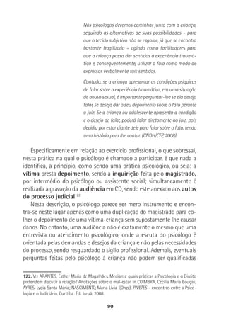 90
Nós psicólogos devemos caminhar junto com a criança,
seguindo as alternativas de suas possibilidades – para
que o tecido subjetivo não se esgarce, já que se encontra
bastante fragilizado – agindo como facilitadores para
que a criança possa dar sentidos à experiência traumá-
tica e, consequentemente, utilizar a fala como modo de
expressar verbalmente tais sentidos.
Contudo, se a criança apresentar as condições psíquicas
de falar sobre a experiência traumática, em uma situação
de abuso sexual, é importante perguntar-lhe se ela deseja
falar, se deseja dar o seu depoimento sobre o fato perante
o juiz. Se a criança ou adolescente apresenta a condição
e o desejo de falar, poderá falar diretamente ao juiz, pois
decidiu por estar diante dele para falar sobre o fato, tendo
uma história para lhe contar. (CNDH/CFP, 2008).
Especificamente em relação ao exercício profissional, o que sobressai,
nesta prática na qual o psicólogo é chamado a participar, é que nada a
identifica, a princípio, como sendo uma prática psicológica, ou seja: a
vítima presta depoimento, sendo a inquirição feita pelo magistrado,
por intermédio do psicólogo ou assistente social; simultaneamente é
realizada a gravação da audiência em CD, sendo este anexado aos autos
do processo judicial122
Nesta descrição, o psicólogo parece ser mero instrumento e encon-
tra-se neste lugar apenas como uma duplicação do magistrado para co-
lher o depoimento de uma vítima-criança sem supostamente lhe causar
danos. No entanto, uma audiência não é exatamente o mesmo que uma
entrevista ou atendimento psicológico, onde a escuta do psicólogo é
orientada pelas demandas e desejos da criança e não pelas necessidades
do processo, sendo resguardado o sigilo profissional. Ademais, eventuais
perguntas feitas pelo psicólogo à criança não podem ser qualificadas
122. Ver ARANTES, Esther Maria de Magalhães. Mediante quais práticas a Psicologia e o Direito
pretendem discutir a relação? Anotações sobre o mal-estar. In COIMBRA, Cecília Maria Bouças;
AYRES, Lygia Santa Maria; NASCIMENTO, Maria Lívia (Orgs.). PIVETES – encontros entre a Psico-
logia e o Judiciário. Curitiba: Ed. Juruá, 2008.
 